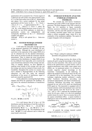 B. Muralidharan et al Int. Journal of Engineering Research and Applications www.ijera.com
ISSN : 2248-9622, Vol. 4, Issue 4( Version 1), April 2014, pp.07-11
www.ijera.com 9 | P a g e
quantization cell is assumed to be a Verona region of
a spherical cap with surface area approximately equal
to 1 n of the total surface area of the nT –dimensional
unit sphere. For a given codebook W, the actual
quantization cell for vector wi, Ri = _ ¯h : |¯hwi|2 ≥
|¯hwj |2, ∀ i = j _ , is approximated as R˜i ≈ _ ¯h :
|¯hwi| ≥ 1 – δ _ , where δ = 2 − B nT −1 . where ¯hk
= hk _hk_ is the channel direction vector of user k. In
this work, we use RVQ codebook, in which the n
quantization vectors are independently and
isotropically distributed on the n T –dimensional
complex unit sphere.
Although RVQ is sub optimal for a finite-size
system. ),
III. SYSTEM WITH QUANTIZED
TRANSMIT CSI
I will study the achievable average sum rate
of the proposed quantized CSI feedback TH pre-
coding scheme. Although the exact distribution of
each term in the expression of the output SINR γk in
can be obtained (see for the detailed information),
these terms are located at both the numerator and the
denominator. Thus, to obtain the exact closed-form
expression of the distribution of output SINR γk can
be very difficult if not impossible, not to mention the
exact closed-form expression of the average sum rate.
Thus, to simplify analysis, we have appealed to
studying some bounds of the average sum rate and
the average sum rate loss instead of exact results. For
tractability, throughout this section we assume each
user’s channel is Rayleigh-faded. In the following
subsection, we will first study the statistical
distribution of the power of interference signal at
each user caused by quantized CSI.
In this subsection, assuming Rayleigh fading
channel and RVQ for quantized CSI feedback, we
will derive the statistical distribution of interference
part
P κ ρ2 k _˜hkˆQH_2 sin2 θk
It is well known that ρ2 k has a χ2 2Nt
distribution and the distribution of sin2 θk is given in
However, since ˜h k ⊥ ˆhk (k = 1, · · ·, K) and ˆQ is
determined by ˆhk (k = 1, · · · ,K), ˜hk for k = 1, · · ·,
K are not independent of ˆQ . The distribution of the
term _˜hkˆQH_2 is still unknown and to obtain the
exact result is not trivial.
IV. AVERAGE SUM RATE ANALYSIS
UNDER QUANTIZED CSI
FEEDBACK
We consider the well known Tomlinson-
Harashima pre-coder (THP) as the transmit side pre-
processor. The block diagram of the THP is shown in
figure, the I–G operation in figure essentially
performs successive interference cancellation at the
transmitter, and the mod (M) operation ensures that
the resulting cancelled output values are contained
within a certain acceptable range, where M is the
cardinality of the modulation alphabet. The matrix G
is upper triangular with unit diagonal.
Fig.2 TH pre -coding for multiuser n MIMO
downlink with quantized CSI feedback.
The THP design involves the choice of the
matrices B and G using the knowledge of the channel
matrix H at the transmitter. This choice can be made
based on the optimization of certain metrics, such as
signal-to-interference ratio (SIR), mean square error
(MSE), etc. As mentioned earlier, it is of interest to
consider imperfect channel knowledge at the
transmitter. Consequently, in the following, we
address the problem of choosing B and G for the case
of imperfect CSI at the transmitter. The non linear
technique employing modulo arithmetic’s usually
called Tomlinson Harashima pre-coding was
introduced independently and almost simultaneously.
Tomlinson Harashima pre-coding was originally
proposed for use with an M- point one dimensional
PAM signal set. The transmitter is equipped with nT
transmit antennas and K decentralized users each has
a single antenna such that K≤nT.Let the vector s
=[s1,···,sK]T
∈ CK×1 represent the modulated signal
vector for all users, where s k is the k-th modulated
symbol stream for user k. Here we assume that an M-
ray square constellation (Miss a square number) is
employed in each of the parallel data streams and the
constellation set is
A=
In general, the average transmit symbol
energy is normalized, i.e. E{|sk|}=1
 