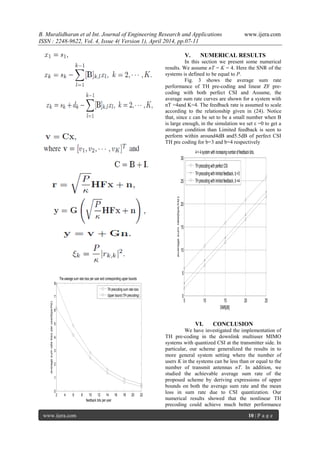 B. Muralidharan et al Int. Journal of Engineering Research and Applications www.ijera.com
ISSN : 2248-9622, Vol. 4, Issue 4( Version 1), April 2014, pp.07-11
www.ijera.com 10 | P a g e
V. NUMERICAL RESULTS
In this section we present some numerical
results. We assume nT = K = 4. Here the SNR of the
systems is defined to be equal to P.
Fig. 3 shows the average sum rate
performance of TH pre-coding and linear ZF pre-
coding with both perfect CSI and Assume, the
average sum rate curves are shown for a system with
nT =4and K=4. The feedback rate is assumed to scale
according to the relationship given in (24). Notice
that, since ε can be set to be a small number when B
is large enough, in the simulation we set ε =0 to get a
stronger condition than Limited feedback is seen to
perform within around4dB and5.5dB of perfect CSI
TH pre coding for b=3 and b=4 respectively
VI. CONCLUSION
We have investigated the implementation of
TH pre-coding in the downlink multiuser MIMO
systems with quantized CSI at the transmitter side. In
particular, our scheme generalized the results in to
more general system setting where the number of
users K in the systems can be less than or equal to the
number of transmit antennas nT. In addition, we
studied the achievable average sum rate of the
proposed scheme by deriving expressions of upper
bounds on both the average sum rate and the mean
loss in sum rate due to CSI quantization. Our
numerical results showed that the nonlinear TH
precoding could achieve much better performance
2 4 6 8 10 12 14 16 18 20 22
0
1
2
3
4
5
6
7
8
feedback bits per user
averagesumratelossperuser(bps/Hz)
The average sum rate loss per user and corresponding upper bounds
TH precoding sum rate loss
Upper bound (TH precoding)
5 10 15 20 25
0
5
10
15
20
25
30
SNR[dB]
averagesumrate(bps/Hz)
4× 4systemwithincreasingnumberoffeedback bits.
THprecodingwithperfect CSI
THprecodingwithlimitedfeedback, b=3
THprecodingwithlimitedfeedback, b=4
 