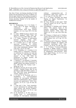 B. Muralidharan et al Int. Journal of Engineering Research and Applications www.ijera.com
ISSN : 2248-9622, Vol. 4, Issue 4( Version 1), April 2014, pp.07-11
www.ijera.com 11 | P a g e
than that of linear zero-forcing precoding for both
perfect CSI and quantized CSI cases. In addition, our
derived upper bound for TH precoding converged to
the true rate loss faster than the upper bound for zero-
forcing precoding obtained in as the number of
feedback bits increased.
REFERENCE
[1] C. Windpassinger, R. F. H. Fischer, T.
Vencel, and J. B. Huber, ―Precoding in
multiantenna and multiuser
communications,‖ IEEE Trans. Wireless
Commun., vol. 3, no. 4, pp. 1305–1316, July
2004.
[2] N. Jindal, ―MIMO broadcast channels with
finite-rate feedback,‖ IEEE Trans. Inf.
Theory, vol. 52, pp. 5045–5060, Nov. 2006.
[3] I. E. Telatar, ―Capacity of multi-antenna
Gaussian channels,‖ Europ. Trans.
Commun., pp. 585–595, Nov.-Dec. 1999.
[4] G. J. Foschini and J. E. Hall, ―Layered
space-time architecture for wireless
communication in a fading environment
when using multielement antennas,‖ Bell
Labs Tech. J., pp. 41–59, 1996.
[5] P. W. Wolniansky, G. J. Foschini, G. D.
Golden, and R. A. Valenzuela, ―V-BLAST:
an architecture for realizing very high data
rates over the rich-scattering wireless
channel,‖ in Proc. 1998 URSI Int.
Symposium on Signals, Systems, and
Electronics, pp. 295–300.
[6] T. Haustein, C. von Helmolt, E. Jorswieck,
V. Jungnickel, and V. Pohl, ―Performance of
MIMO systems with channel inversion,‖ in
Proc. 2002 IEEE Veh. Technol. Conf. –
Spring, pp. 35–39.
[7] M. Joham, K. Kusume, M. H. Gzara, and W.
Utschick, ―Transmit Wiener filter for the
downlink of TDD DS-CDMA systems,‖ in
Proc. 2002 IEEE Symp. Spread-Spectrum
Technol., Applicat., pp. 9–13.
[8] C. B. Peel, B. M. Hochwald, and A. L.
Swindlehurst, ―A vector-perturbation
technique for near-capacity multiantenna
multi-user communication—part I: channel
inversion and regularization,‖ IEEE Trans.
Commun., vol. 53, no. 1, pp. 195–202, Jan.
2005.
[9] J. Yang and S. Roy, ―Joint transmitter-
receiver optimization for multiinput multi-
output systems with decision feedback,‖
IEEE Trans. Inf. Theory, vol. 40, no. 5, pp.
1334–1347, Sep. 1994.
[10] B. M. Hochwald, C. B. Peel, and A. L.
Swindle hurst, ―A vector-perturbation
technique for near-capacity multiantenna
multiuser communication—part II:
perturbation,‖ IEEE Trans. Commun., vol.
53, no. 3, pp. 537–544, Mar. 2005.
[11] R. F. H. Fischer, Precoding and Signal
Shaping for Digital Transmission, 1st
edition. Wiley, 2002.
[12] M. Costa, ―Writing on dirty paper,‖ IEEE
Trans. Inf. Theory, vol. 29, no. 1, pp. 439–
441, May 1983.
[13] H.Weingarten, Y. Steinberg, and S. Shamai
(Shitz), ―The capacity region of the
Gaussian multiple-input multiple-output
broadcast channel,‖ IEEE Trans. Inf.
Theory, vol. 52, no. 9, pp. 3936–3964, Sep.
2006.
[14] M. O. Damen, A. Chkeif, and J.-C. Belfiore,
―Lattice code decoder for space-time codes,‖
IEEE Commun. Lett., vol. 4, pp. 161–163,
May 2000.
[15] H. Harashima and H. Miyakawa, ―Matched-
transmission technique for channels with
intersymbol interference,‖ IEEE Trans.
Commun., vol. 20, pp. 774–780, Aug. 1972.
[16] A. A. D’Amico, ―Tomlinson-Harashima
precoding in MIMO systems: a unified
approach to transceiver optimization based
on multiplicative schur-convexity,‖ IEEE
Trans. Signal Process., vol. 56, no. 8, pp.
3662– 3677, Aug. 2008.
 