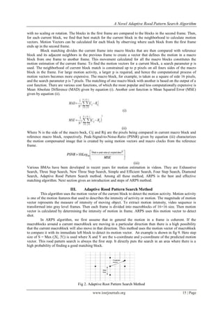 A Novel Adaptive Rood Pattern Search Algorithm

with no scaling or rotation. The blocks in the first frame are compared to the blocks in the second frame. Then,
for each current block, we find that best match for the current block in the neighborhood to calculate motion
vectors. Motion Vectors can be calculated for each block by observing where each block from the first frame
ends up in the second frame.
         Block matching divides the current frame into macro blocks that are then compared with reference
block and its adjacent neighbors in the previous frame to create a vector that defines the motion in a macro
block from one frame to another frame. This movement calculated for all the macro blocks constitutes the
motion estimation of the current frame. To find the motion vectors for a current block, a search parameter p is
used. The neighborhood of current block match is constrained up to p pixels on all fours sides of the macro
block in the frame. For large motion activity, a larger p is required, and hence the computational process of
motion vectors becomes more expensive. The macro block, for example, is taken as a square of side 16 pixels,
and the search parameter p is 7 pixels. The matching of one macro block with another is based on the output of a
cost function. There are various cost functions, of which the most popular and less computationally expensive is
Mean Absolute Difference (MAD) given by equation (i). Another cost function is Mean Squared Error (MSE)
given by equation (ii).



                                                                 (i)



                                                             (ii)
Where N is the side of the macro bock, Cij and Rij are the pixels being compared in current macro block and
reference macro block, respectively. Peak-Signal-to-Noise-Ratio (PSNR) given by equation (iii) characterizes
the motion compensated image that is created by using motion vectors and macro clocks from the reference
frame.



                                                                      (iii)
Various BMAs have been developed in recent years for motion estimation in videos. They are Exhaustive
Search, Three Step Search, New Three Step Search, Simple and Efficient Search, Four Step Search, Diamond
Search, Adaptive Rood Pattern Search method. Among all these method, ARPS is the best and effective
matching algorithm. Next section gives an introduction and steps of ARPS method.

                             III.      Adaptive Rood Pattern Search Method
          This algorithm uses the motion vector of the current block to detect the motion activity. Motion activity
is one of the motion features that used to describes the intensity of activity or motion. The magnitude of motion
vector represents the measure of intensity of moving object. To extract motion intensity, video sequence is
transformed into gray level frames. Then each frame is divided into macroblocks of 16×16 size. Then motion
vector is calculated by determining the intensity of motion in frame. ARPS uses this motion vector to detect
shot.
          In ARPS algorithm, we first assume that in general the motion in a frame is coherent. If the
macroblocks around a current macroblock are moving in a particular direction then there is a high possibility
that the current macroblock will also move in that direction. This method uses the motion vector of macroblock
to compare it with its immediate left block to detect its motion vector. An example is shown in fig 9. Here step
size of S = Max (|X|, |Y|) is used where X and Y are the x-coordinate and y-coordinate of the predicted motion
vector. This rood pattern search is always the first step. It directly puts the search in an area where there is a
high probability of finding a good matching block.




                                    Fig 2. Adaptive Root Pattern Search Method

                                             www.iosrjournals.org                                        15 | Page
 