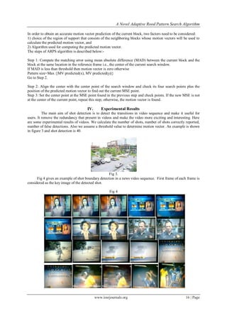 A Novel Adaptive Rood Pattern Search Algorithm

In order to obtain an accurate motion vector prediction of the current block, two factors need to be considered:
1) choice of the region of support that consists of the neighboring blocks whose motion vectors will be used to
calculate the predicted motion vector, and
2) Algorithm used for computing the predicted motion vector.
The steps of ARPS algorithm is described below:-

Step 1: Compute the matching error using mean absolute difference (MAD) between the current block and the
block at the same location in the reference frame i.e., the center of the current search window.
If MAD is less than threshold then motion vector is zero otherwise
Pattern size=Max {|MV predicted(x), MV predicted(y)|}
Go to Step 2.

Step 2: Align the center with the center point of the search window and check its four search points plus the
position of the predicted motion vector to find out the current MSE point.
Step 3: Set the center point at the MSE point found in the previous step and check points. If the new MSE is not
at the center of the current point, repeat this step; otherwise, the motion vector is found.

                                       IV.       Experimental Results
          The main aim of shot detection is to detect the transitions in video sequence and make it useful for
users. It remove the redundancy that present in videos and make the video more exciting and interesting. Here
are some experimental results of videos. We calculate the number of shots, number of shots correctly reported,
number of false detections. Also we assume a threshold value to determine motion vector. An example is shown
in figure 3 and shot detection is 40.




                                                    Fig 3.
      Fig 4 gives an example of shot boundary detection in a news video sequence. First frame of each frame is
considered as the key image of the detected shot.

                                                      Fig 4




                                             www.iosrjournals.org                                      16 | Page
 