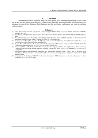 A Novel Adaptive Rood Pattern Search Algorithm



                                                    V.        Conclusion
         This paper gives ARPS method in detail. We have applied block matching algorithm for various videos
and we got that ARPS gives better and more reliable results than other algorithms and the use of motion activity
increases the rate of shot detection. This algorithm can also give better performance and result in real time
implementation.

                                                         References
[1]   Video shot boundary detection using motion activity descriptor Abdelati Malek Amel, Ben Abdelali Abdessalem and Mtibaa
      Abdellatif, april 2010
[2]   Aroh Barjatya, “Block Matching Algorithms For Motion Estimation, “Student Member, IEEE, DIP 6620 Spring 2004 Final Project
      paper.
[3]   Dr.V.K.Ananthashayana and Pushpa.M.K, “Joint Adaptive Block Matching Search (JABMS) Algorithm for Motion Estimation”,
      International Journal of Recent Trends in Engineering, Vol 2, No. 2, November 2009
[4]   Yao Nie, and Kai-Kuang Ma, “Adaptive Rood Pattern Search for Fast Block-Matching Motion Estimation”, IEEE Trans. Image
      Processing, vol 11, no. 12, pp. 1442-1448, December 2002.
[5]   D. A. X. Sun and B. S. Manjunath, "A Motion Activity Descriptor and Its Extraction in Compressed Domain," IEEE Pacific-Rim
      Conference on Multimedia (PCM), vol. LNCS 2195, pp. 450-453, October 2001.
[6]   Don Adjeroh, M. C. Lee, N. Banda, and Uma Kandaswamy, “Adaptive Edge-Oriented Shot Boundary Detection,” Hindawi Publishing
      Corporation EURASIP Journal on Image and Video Processing Volume 2009, Article ID 859371, 13 pages doi:10.1155/2009/859371,
      18 May 2009.
[7]   Amel Malek Abdelati, Jlassi bahaeddine, Abdessalem Ben Abdellali and Abdellatif Mtibaa, “ Suivi d’objet en movement par la
      method Level Set variationnelle, ” international workshop on system engineering design & application, October 24-26, 2008,
      Monastir, Tunisia.
[8]   S. Jeannin and A. Divakaran, “MPEG-7 visual motion descriptors, ” IEEE Transactions on Circuits and Systems for Video
      Technology, vol. 11, pp. 720-724, 2001.




                                                  www.iosrjournals.org                                                18 | Page
 