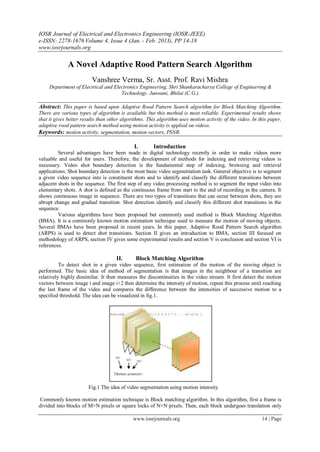 IOSR Journal of Electrical and Electronics Engineering (IOSR-JEEE)
e-ISSN: 2278-1676 Volume 4, Issue 4 (Jan. - Feb. 2013), PP 14-18
www.iosrjournals.org

             A Novel Adaptive Rood Pattern Search Algorithm
                         Vanshree Verma, Sr. Asst. Prof. Ravi Mishra
     Department of Electrical and Electronics Engineering, Shri Shankaracharya College of Engineering &
                                     Technology. Junwani, Bhilai (C.G.)

Abstract: This paper is based upon Adaptive Rood Pattern Search algorithm for Block Matching Algorithm.
There are various types of algorithm is available but this method is most reliable. Experimental results shows
that it gives better results than other algorithms. This algorithm uses motion activity of the video. In this paper,
adaptive rood pattern search method using motion activity is applied on videos.
Keywords: motion activity, segmentation, motion vectors, PSNR.

                                             I.       Introduction
         Several advantages have been made in digital technology recently in order to make videos more
valuable and useful for users. Therefore, the development of methods for indexing and retrieving videos is
necessary. Video shot boundary detection is the fundamental step of indexing, browsing and retrieval
applications. Shot boundary detection is the most basic video segmentation task. General objective is to segment
a given video sequence into is constituent shots and to identify and classify the different transitions between
adjacent shots in the sequence. The first step of any video processing method is to segment the input video into
elementary shots. A shot is defined as the continuous frame from start to the end of recording in the camera. It
shows continuous image in sequence. There are two types of transitions that can occur between shots, they are
abrupt change and gradual transition. Shot detection identify and classify this different shot transitions in the
sequence.
         Various algorithms have been proposed but commonly used method is Block Matching Algorithm
(BMA). It is a commonly known motion estimation technique used to measure the motion of moving objects.
Several BMAs have been proposed in recent years. In this paper, Adaptive Rood Pattern Search algorithm
(ARPS) is used to detect shot transitions. Section II gives an introduction to BMA, section III focused on
methodology of ARPS, section IV gives some experimental results and section V is conclusion and section VI is
references.

                                     II.      Block Matching Algorithm
          To detect shot in a given video sequence, first estimation of the motion of the moving object is
performed. The basic idea of method of segmentation is that images in the neighbour of a transition are
relatively highly dissimilar. It then measures the discontinuities in the video stream. It first detect the motion
vectors between image i and image i+2 then determine the intensity of motion, repeat this process until reaching
the last frame of the video and compares the difference between the intensities of successive motion to a
specified threshold. The idea can be visualized in fig.1.




                       Fig.1 The idea of video segmentation using motion intensity

 Commonly known motion estimation technique is Block matching algorithm. In this algorithm, first a frame is
divided into blocks of M×N pixels or square locks of N×N pixels. Then, each block undergoes translation only

                                             www.iosrjournals.org                                         14 | Page
 