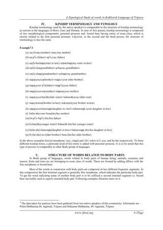 A Typological Study of words in Kokborok Language of Tripura
www.ijhssi.org 6 | Page
IV. KINSHIP TERMINOLOGY AND TYPOLOGY
Kinship terminology used by the native speakers is comparable to the structure of kinship terminology
as current in the languages of Boro, Garo and Dimasa. In case of first person, kinship terminology is composed
of two morphological components: personal pronoun and bound base having entity of noun class, which is
closely related to the first personal pronoun. Likewise, in the second and the third person, the structure of
terminology is also the same.
Example4
:1
(a) aη (I)-ma (mother)>ama (my mother)
(b) aη-ph
a (father)>aph
a (my father)
(c) aη(I)-bachɰi(sister in law)>aηbachɰi(my sister in-law)
(d) aη(I)-chu(grandfather)>achu(my grandfather)
(e) aη(I)-chɰi(grandmother)>achɰi(my grandmother)
(f) nɰη(you)-ta(brother)>nɰta (your elder brother)
(g) nɰη(you)–ph
a(father)>nɰph
a(your father)
(h) nɰη(you)-ma(mother)>nɰma(your mother)
(i) nɰη(you)-hanɔk(elder sister)>nahanɔk(your elder sister
(j) nɰη-kumui(brother in-law)>nukumui(your brother in-law)
(k) nɰη(you)-hamzɰk(daughter in- law)>nahamzɰk (your daughter in-law)
(l) bi(he/she)-ma>bima(his/her mother)
(m) bi-ph
a>biph
a (his/her father)
(n) bi-hanɔk(younger sister)>bahanɔk (his/her younger sister)
(o) bi(he/she)-hamzɰk(daughter in-law)>bahamzɰk (his/her daughter in-law)
(p) bi (he/she)-ta (elder brother)>bata (his/her elder brother).
In the above examples lexical morpheme {aη},{nɰη}and {bi} refers to I, you, and he/she respectively. To form
different kinship terms, a particular kind of kin terms is added with personal pronoun. It is to be noted that this
type of process is comparable to other Bodo group of languages.
V. STRUCTURE OF WORDS RELATED TO BODY PARTS
In Bodo group of languages, words related to body parts of human being, animals, creatures and
insects, fruits and trees etc are belonging to noun class of words. These are formed by adding affixes with the
free morpheme or bound base.
Most of the words in connection with body parts are composed of two different linguistic segments. In
this composition the first minimal segment is generally free morpheme, which indicates the particular body part.
To get the word indicating name of another body part is to be suffixed a second minimal segment i.e. bound
base inevitably used to signify intended body part. Following examples illustrate more on it.
4
The data taken for analysis have been gathered from two native speakers of this community. Informants are –
Polen Debbarma,50, Agartala, Tripura and Srikumar Debbarma, 49, Agartala, Tripura.
 