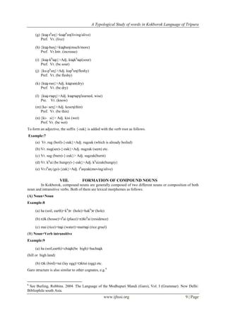A Typological Study of words in Kokborok Language of Tripura
www.ijhssi.org 9 | Page
(g) {kɰ-th
aη}>kɰth
aη(living/alive)
Pref. Vr. (live)
(h) {kɰ-baη}>kɰbaη(much/more)
Pref. Vr.Intr. (increase)
(i) {kɰ-kh
ɰi}>Adj. kɰkh
ɰi(sour)
Pref. Vr. (be sour)
(j) {ku-ph
uη}>Adj. kuph
uη(fleshy)
Pref. Vr. (be fleshy)
(k) {kɰ-ran}>Adj. kɰran(dry)
Pref. Vr. (be dry)
(l) {kɰ-rɰη}>Adj. kɰrɰη(learned, wise)
Pre. Vr. (know)
(m){ke- seη}>Adj. keseη(thin)
Pref. Vr. (be thin)
(n) {ki- si}> Adj. kisi (wet)
Pref. Vr. (be wet)
To form an adjective, the suffix {-zak} is added with the verb root as follows.
Example:7
(a) Vr. rug (boil)-{-zak}>Adj. rugzak (which is already boiled)
(b) Vr. nug(see)-{-zak}>Adj. nugzak (seen) etc.
(c) Vr. sug (burn)-{-zak}> Adj. sugzak(burnt)
(d) Vr. kh
ui (be hungry)-{-zak}>Adj. kh
uizak(hungry)
(e) Vr.th
aη (go)-{zak}>Adj. th
aηzak(moving/alive)
VIII. FORMATION OF COMPOUND NOUNS
In Kokborok, compound nouns are generally composed of two different nouns or composition of both
noun and intransitive verbs. Both of them are lexical morphemes as follows.
(A) Noun+Noun
Example:8
(a) ha (soil, earth)+kh
ɔr (hole)>hakh
ɔr (hole)
(b) nɔk (house)+th
ai (place)>nɔkth
ai (residence)
(c) mai (rice)+tɰi (water)>maitɰi (rice gruel)
(B) Noun+Verb intransitive
Example:9
(a) ha (soil,earth)+chɰk(be high)>hachɰk
(hill or high land)
(b) tɔk (bird)+tui (lay egg)>tɔktui (egg) etc.
Garo structure is also similar to other cognates, e.g.6
6
See Burling, Robbins. 2004. The Language of the Modhupuri Mandi (Garo), Vol. I (Grammar). New Delhi:
Bibliophile south Asia.
 