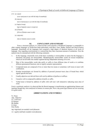 A Typological Study of words in Kokborok Language of Tripura
www.ijhssi.org 11 | Page
(13) (a) sa(eat)
sa-ru>saru(cause to eat with the help of somebody)
(b) tan(cut)
tan-ru>tanru(cause to cut with the help of somebody)
(c) kap(cry/weep)
kap-ru>kapru(to cause to weep/cry)
(d) ph
al(sale)
ph
al-ru>ph
alru(to cause to sale)
(e) sɔη(cook)
sɔη-ru>sɔηru(to cause to cook)
XI. CONCLUSION AND SUMMARY
From a structural analysis it is observed that word structure of Kokborok language is comparable to
other cognate languages of North-East India particularly with Boro, Garo, Rabha, Dimasa and Deuri-Chutiya
languages. Structurally all the languages have acquired a high degree of identical features at all levels of
language. Also regarding word-structure it is noticed that they show maximum amount of similarities. Now the
analysis may be summarized with the following comments:
1. In this language, structurally most of the basic vocabulary is monosyllabic in nature but the language is
absolutely and purely not monosyllabic. Morphologically monosyllabic words are lexical morphemes
which are not divisible into smaller segment having independent meaning of its own.
2. Most of the monosyllabic words take prefix or suffix to form different class of words or to attribute
different grammatical functions; also to signify semantic representation.
3. Compound nouns are composed of two or more than two nouns or sometimes verb+noun or noun+verb
combination.
4. Kinship terminologies are formed by addition of personal pronoun+noun class of bound base which
signify specific kin term.
5. Usually adjectives are derived from verb root by addition of prefixes or suffixes.
6. Causative verb is composed by addition of prefix or suffix.
7. Verbal noun is formed by addition of suffix with verb root/ verb intransitive indicating noun class of
word.
From a synchronic analysis it is observed that the Borok language is transforming an agglutinating features and
typology though they were analytical in features in remote past. Now a day proto-type features are not recurring
to a great extent.
ABBREVIATIONS AND SYMBOLS
N.- Noun
Adj.- Adjective
Vr.- Verb root
D.-Dimasa
Rb.-Rabha
G.-Garo
Pref.-Prefix
/ɰ/-high-back un-rounded vowel phoneme
/ɔ /- signify mid-back rounded vowel phoneme
 