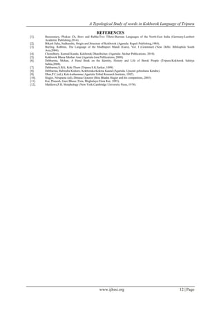 A Typological Study of words in Kokborok Language of Tripura
www.ijhssi.org 12 | Page
REFERENCES
[1]. Basumatary, Phukan Ch, Boro and Rabha:Two Tibeto-Burman Languages of the North-East India (Germany:Lambert
Academic Publishing,2014).
[2]. Bikash Saha, Sudhanshu, Origin and Structure of Kokborok (Agartala: Rupali Publishing,1988).
[3]. Burling, Robbins, The Language of the Modhupuri Mandi (Garo), Vol. I (Grammar) (New Delhi: Bibliophile South
Asia,2004).
[4]. Chowdhury, Kumud Kundu, Kokborok Dhanibichar, (Agartala: Akshar Publications, 2010).
[5]. Kokborok Bhasa Sikshar Asar (Agartala:Jora Publications, 2008).
[6]. Debbarma, Mohan, A Hand Book on the Identity, History and Life of Borok People (Tripura:Kokborok Sahitya
Sabha,2008).
[7]. Debbarma,S.B.K, Kok-Thum (Tripura:S.K.Sarkar, 1099).
[8]. Debbarma, Rabindra Kishore, Kokboraka Kokma Kautal (Agartala: Upazati gobeshana Kendra).
[9]. Dhar,P.C.(ed.), Kok-kuthumma (Agartala:Tribal Research Institute, 1987).
[10]. Hagjer, Nirupama (ed), Dimasa Grauren (Bira Bhadra Hagjer and his companions, 2005).
[11]. Kar, Pranesh, Garo Bhasa (Tura, Meghalaya:Elora Kar, 1093).
[12]. Matthews,P.H, Morphology (New York:Cambridge University Press, 1974).
 