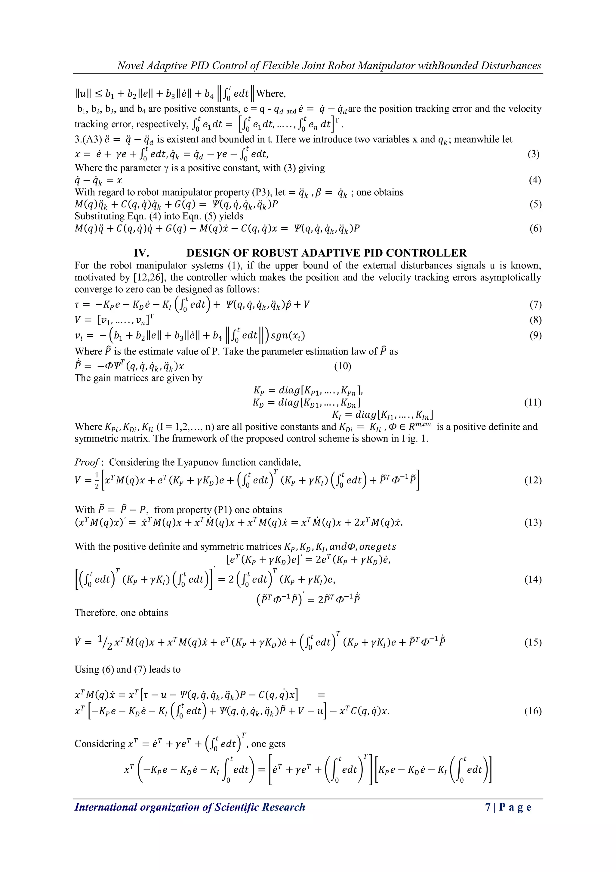 Novel Adaptive PID Control of Flexible Joint Robot Manipulator withBounded Disturbances
International organization of Scientific Research 7 | P a g e
𝑢 ≤ 𝑏1 + 𝑏2 𝑒 + 𝑏3 𝑒 + 𝑏4 𝑒𝑑𝑡
𝑡
0
Where,
b1, b2, b3, and b4 are positive constants, e = q - 𝑞 𝑑 and 𝑒 = 𝑞 − 𝑞 𝑑are the position tracking error and the velocity
tracking error, respectively, 𝑒1 𝑑𝑡
𝑡
0
= 𝑒1 𝑑𝑡, … . . ,
𝑡
0
𝑒 𝑛
𝑡
0
𝑑𝑡 T
.
3.(A3) 𝑒 = 𝑞 − 𝑞 𝑑 is existent and bounded in t. Here we introduce two variables x and 𝑞 𝑘; meanwhile let
𝑥 = 𝑒 + 𝛾𝑒 + 𝑒𝑑𝑡,
𝑡
0
𝑞 𝑘 = 𝑞 𝑑 − 𝛾𝑒 − 𝑒𝑑𝑡,
𝑡
0
(3)
Where the parameter γ is a positive constant, with (3) giving
𝑞 − 𝑞 𝑘 = 𝑥 (4)
With regard to robot manipulator property (P3), let = 𝑞 𝑘 , 𝛽 = 𝑞 𝑘 ; one obtains
𝑀 𝑞 𝑞 𝑘 + 𝐶 𝑞, 𝑞 𝑞 𝑘 + 𝐺 𝑞 = Ѱ 𝑞, 𝑞, 𝑞 𝑘 , 𝑞 𝑘 𝑃 (5)
Substituting Eqn. (4) into Eqn. (5) yields
𝑀 𝑞 𝑞 + 𝐶 𝑞, 𝑞 𝑞 + 𝐺 𝑞 − 𝑀 𝑞 𝑥 − 𝐶 𝑞, 𝑞 𝑥 = Ѱ 𝑞, 𝑞, 𝑞 𝑘, 𝑞 𝑘 𝑃 (6)
IV. DESIGN OF ROBUST ADAPTIVE PID CONTROLLER
For the robot manipulator systems (1), if the upper bound of the external disturbances signals u is known,
motivated by [12,26], the controller which makes the position and the velocity tracking errors asymptotically
converge to zero can be designed as follows:
𝜏 = −𝐾𝑃 𝑒 − 𝐾 𝐷 𝑒 − 𝐾𝐼 𝑒𝑑𝑡
𝑡
0
+ Ѱ 𝑞, 𝑞, 𝑞 𝑘 , 𝑞 𝑘 𝑝 + 𝑉 (7)
𝑉 = 𝑣1, … . . , 𝑣 𝑛
T
(8)
𝑣𝑖 = − 𝑏1 + 𝑏2 𝑒 + 𝑏3 𝑒 + 𝑏4 𝑒𝑑𝑡
𝑡
0
𝑠𝑔𝑛(𝑥𝑖) (9)
Where 𝑃 is the estimate value of P. Take the parameter estimation law of 𝑃 as
𝑃 = −ФѰ 𝑇
𝑞, 𝑞, 𝑞 𝑘 , 𝑞 𝑘 𝑥 (10)
The gain matrices are given by
𝐾𝑃 = 𝑑𝑖𝑎𝑔 𝐾𝑃1, … . , 𝐾𝑃𝑛 ,
𝐾 𝐷 = 𝑑𝑖𝑎𝑔 𝐾 𝐷1,… . , 𝐾 𝐷𝑛 (11)
𝐾𝐼 = 𝑑𝑖𝑎𝑔 𝐾𝐼1,… . , 𝐾𝐼𝑛
Where 𝐾𝑃𝑖 , 𝐾 𝐷𝑖 , 𝐾𝐼𝑖 (I = 1,2,…, n) are all positive constants and 𝐾 𝐷𝑖 = 𝐾𝐼𝑖 , Ф ∈ 𝑅 𝑚𝑥𝑚
is a positive definite and
symmetric matrix. The framework of the proposed control scheme is shown in Fig. 1.
Proof : Considering the Lyapunov function candidate,
𝑉 =
1
2
𝑥 𝑇
𝑀 𝑞 𝑥 + 𝑒 𝑇
𝐾𝑃 + 𝛾𝐾 𝐷 𝑒 + 𝑒𝑑𝑡
𝑡
0
𝑇
𝐾𝑃 + 𝛾𝐾𝐼 𝑒𝑑𝑡
𝑡
0
+ 𝑃 𝑇
Ф−1
𝑃 (12)
With 𝑃 = 𝑃 − 𝑃, from property (P1) one obtains
𝑥 𝑇
𝑀 𝑞 𝑥 ′
= 𝑥 𝑇
𝑀 𝑞 𝑥 + 𝑥 𝑇
𝑀 𝑞 𝑥 + 𝑥 𝑇
𝑀 𝑞 𝑥 = 𝑥 𝑇
𝑀 𝑞 𝑥 + 2𝑥 𝑇
𝑀 𝑞 𝑥. (13)
With the positive definite and symmetric matrices 𝐾𝑃, 𝐾 𝐷, 𝐾𝐼, 𝑎𝑛𝑑Ф, 𝑜𝑛𝑒𝑔𝑒𝑡𝑠
𝑒 𝑇
𝐾𝑃 + 𝛾𝐾 𝐷 𝑒 ′
= 2𝑒 𝑇
𝐾𝑃 + 𝛾𝐾 𝐷 𝑒,
𝑒𝑑𝑡
𝑡
0
𝑇
(𝐾𝑃 + 𝛾𝐾𝐼) 𝑒𝑑𝑡
𝑡
0
′
= 2 𝑒𝑑𝑡
𝑡
0
𝑇
𝐾𝑃 + 𝛾𝐾𝐼 𝑒, (14)
𝑃 𝑇
Ф−1
𝑃
′
= 2𝑃 𝑇
Ф−1
𝑃
Therefore, one obtains
𝑉 = 1
2 𝑥 𝑇
𝑀 𝑞 𝑥 + 𝑥 𝑇
𝑀 𝑞 𝑥 + 𝑒 𝑇
𝐾𝑃 + 𝛾𝐾 𝐷 𝑒 + 𝑒𝑑𝑡
𝑡
0
𝑇
𝐾𝑃 + 𝛾𝐾𝐼 𝑒 + 𝑃 𝑇
Ф−1
𝑃 (15)
Using (6) and (7) leads to
𝑥 𝑇
𝑀 𝑞 𝑥 = 𝑥 𝑇
𝜏 − 𝑢 − Ѱ 𝑞, 𝑞, 𝑞 𝑘, 𝑞 𝑘 𝑃 − 𝐶(𝑞, 𝑞) 𝑥 =
𝑥 𝑇
−𝐾𝑃 𝑒 − 𝐾 𝐷 𝑒 − 𝐾𝐼 𝑒𝑑𝑡
𝑡
0
+ Ѱ 𝑞, 𝑞, 𝑞 𝑘 , 𝑞 𝑘 𝑃 + 𝑉 − 𝑢 − 𝑥 𝑇
𝐶 𝑞, 𝑞 𝑥. (16)
Considering 𝑥 𝑇
= 𝑒 𝑇
+ 𝛾𝑒 𝑇
+ 𝑒𝑑𝑡
𝑡
0
𝑇
, one gets
𝑥 𝑇
−𝐾𝑃 𝑒 − 𝐾 𝐷 𝑒 − 𝐾𝐼 𝑒𝑑𝑡
𝑡
0
= 𝑒 𝑇
+ 𝛾𝑒 𝑇
+ 𝑒𝑑𝑡
𝑡
0
𝑇
𝐾𝑃 𝑒 − 𝐾 𝐷 𝑒 − 𝐾𝐼 𝑒𝑑𝑡
𝑡
0
 