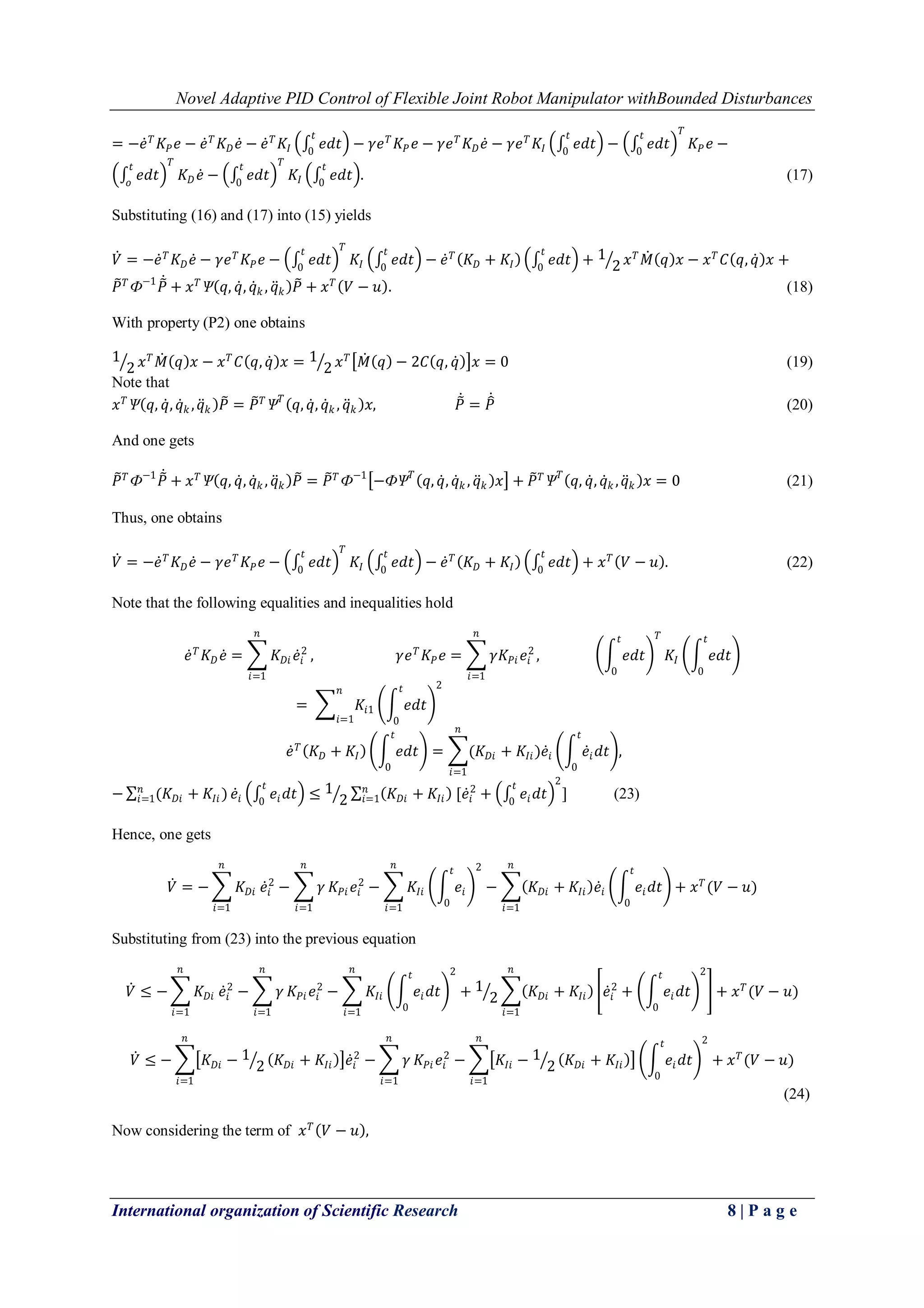 Novel Adaptive PID Control of Flexible Joint Robot Manipulator withBounded Disturbances
International organization of Scientific Research 8 | P a g e
= −𝑒 𝑇
𝐾𝑃 𝑒 − 𝑒 𝑇
𝐾 𝐷 𝑒 − 𝑒 𝑇
𝐾𝐼 𝑒𝑑𝑡
𝑡
0
− 𝛾𝑒 𝑇
𝐾𝑃 𝑒 − 𝛾𝑒 𝑇
𝐾 𝐷 𝑒 − 𝛾𝑒 𝑇
𝐾𝐼 𝑒𝑑𝑡
𝑡
0
− 𝑒𝑑𝑡
𝑡
0
𝑇
𝐾𝑃 𝑒 −
𝑒𝑑𝑡
𝑡
𝑜
𝑇
𝐾 𝐷 𝑒 − 𝑒𝑑𝑡
𝑡
0
𝑇
𝐾𝐼 𝑒𝑑𝑡
𝑡
0
. (17)
Substituting (16) and (17) into (15) yields
𝑉 = −𝑒 𝑇
𝐾 𝐷 𝑒 − 𝛾𝑒 𝑇
𝐾𝑃 𝑒 − 𝑒𝑑𝑡
𝑡
0
𝑇
𝐾𝐼 𝑒𝑑𝑡
𝑡
0
− 𝑒 𝑇
𝐾 𝐷 + 𝐾𝐼 𝑒𝑑𝑡
𝑡
0
+ 1
2 𝑥 𝑇
𝑀 𝑞 𝑥 − 𝑥 𝑇
𝐶 𝑞, 𝑞 𝑥 +
𝑃 𝑇
Ф−1
𝑃 + 𝑥 𝑇
Ѱ 𝑞, 𝑞, 𝑞 𝑘 , 𝑞 𝑘 𝑃 + 𝑥 𝑇
𝑉 − 𝑢 . (18)
With property (P2) one obtains
1
2 𝑥 𝑇
𝑀 𝑞 𝑥 − 𝑥 𝑇
𝐶 𝑞, 𝑞 𝑥 = 1
2 𝑥 𝑇
𝑀 𝑞 − 2𝐶 𝑞, 𝑞 𝑥 = 0 (19)
Note that
𝑥 𝑇
Ѱ 𝑞, 𝑞, 𝑞 𝑘 , 𝑞 𝑘 𝑃 = 𝑃 𝑇
Ѱ 𝑇
𝑞, 𝑞, 𝑞 𝑘 , 𝑞 𝑘 𝑥, 𝑃 = 𝑃 (20)
And one gets
𝑃 𝑇
Ф−1
𝑃 + 𝑥 𝑇
Ѱ 𝑞, 𝑞, 𝑞 𝑘 , 𝑞 𝑘 𝑃 = 𝑃 𝑇
Ф−1
−ФѰ 𝑇
𝑞, 𝑞, 𝑞 𝑘 , 𝑞 𝑘 𝑥 + 𝑃 𝑇
Ѱ 𝑇
𝑞, 𝑞, 𝑞 𝑘 , 𝑞 𝑘 𝑥 = 0 (21)
Thus, one obtains
𝑉 = −𝑒 𝑇
𝐾 𝐷 𝑒 − 𝛾𝑒 𝑇
𝐾𝑃 𝑒 − 𝑒𝑑𝑡
𝑡
0
𝑇
𝐾𝐼 𝑒𝑑𝑡
𝑡
0
− 𝑒 𝑇
𝐾 𝐷 + 𝐾𝐼 𝑒𝑑𝑡
𝑡
0
+ 𝑥 𝑇
𝑉 − 𝑢 . (22)
Note that the following equalities and inequalities hold
𝑒 𝑇
𝐾 𝐷 𝑒 = 𝐾 𝐷𝑖 𝑒𝑖
2
𝑛
𝑖=1
, 𝛾𝑒 𝑇
𝐾𝑃 𝑒 = 𝛾𝐾𝑃𝑖 𝑒𝑖
2
𝑛
𝑖=1
, 𝑒𝑑𝑡
𝑡
0
𝑇
𝐾𝐼 𝑒𝑑𝑡
𝑡
0
= 𝐾𝑖1
𝑛
𝑖=1
𝑒𝑑𝑡
𝑡
0
2
𝑒 𝑇
𝐾 𝐷 + 𝐾𝐼 𝑒𝑑𝑡
𝑡
0
= (𝐾 𝐷𝑖 + 𝐾𝐼𝑖)𝑒𝑖 𝑒𝑖 𝑑𝑡
𝑡
0
𝑛
𝑖=1
,
− (𝐾 𝐷𝑖 + 𝐾𝐼𝑖 )𝑛
𝑖=1 𝑒𝑖 𝑒𝑖 𝑑𝑡
𝑡
0
≤ 1
2 𝐾 𝐷𝑖 + 𝐾𝐼𝑖 [𝑒𝑖
2
+ 𝑒𝑖 𝑑𝑡
𝑡
0
2
]𝑛
𝑖=1 (23)
Hence, one gets
𝑉 = − 𝐾 𝐷𝑖
𝑛
𝑖=1
𝑒𝑖
2
− 𝛾
𝑛
𝑖=1
𝐾𝑃𝑖 𝑒𝑖
2
− 𝐾𝐼𝑖
𝑛
𝑖=1
𝑒𝑖
𝑡
0
2
− 𝐾 𝐷𝑖 + 𝐾𝐼𝑖 𝑒𝑖 𝑒𝑖 𝑑𝑡
𝑡
0
+ 𝑥 𝑇
(𝑉 − 𝑢)
𝑛
𝑖=1
Substituting from (23) into the previous equation
𝑉 ≤ − 𝐾 𝐷𝑖
𝑛
𝑖=1
𝑒𝑖
2
− 𝛾
𝑛
𝑖=1
𝐾𝑃𝑖 𝑒𝑖
2
− 𝐾𝐼𝑖
𝑛
𝑖=1
𝑒𝑖 𝑑𝑡
𝑡
0
2
+ 1
2 𝐾 𝐷𝑖 + 𝐾𝐼𝑖 𝑒𝑖
2
+ 𝑒𝑖 𝑑𝑡
𝑡
0
2𝑛
𝑖=1
+ 𝑥 𝑇
(𝑉 − 𝑢)
𝑉 ≤ − 𝐾 𝐷𝑖 − 1
2 𝐾 𝐷𝑖 + 𝐾𝐼𝑖 𝑒𝑖
2
− 𝛾
𝑛
𝑖=1
𝐾𝑃𝑖 𝑒𝑖
2
− 𝐾𝐼𝑖 − 1
2 𝐾 𝐷𝑖 + 𝐾𝐼𝑖
𝑛
𝑖=1
𝑛
𝑖=1
𝑒𝑖 𝑑𝑡
𝑡
0
2
+ 𝑥 𝑇
(𝑉 − 𝑢)
(24)
Now considering the term of 𝑥 𝑇
𝑉 − 𝑢 ,
 