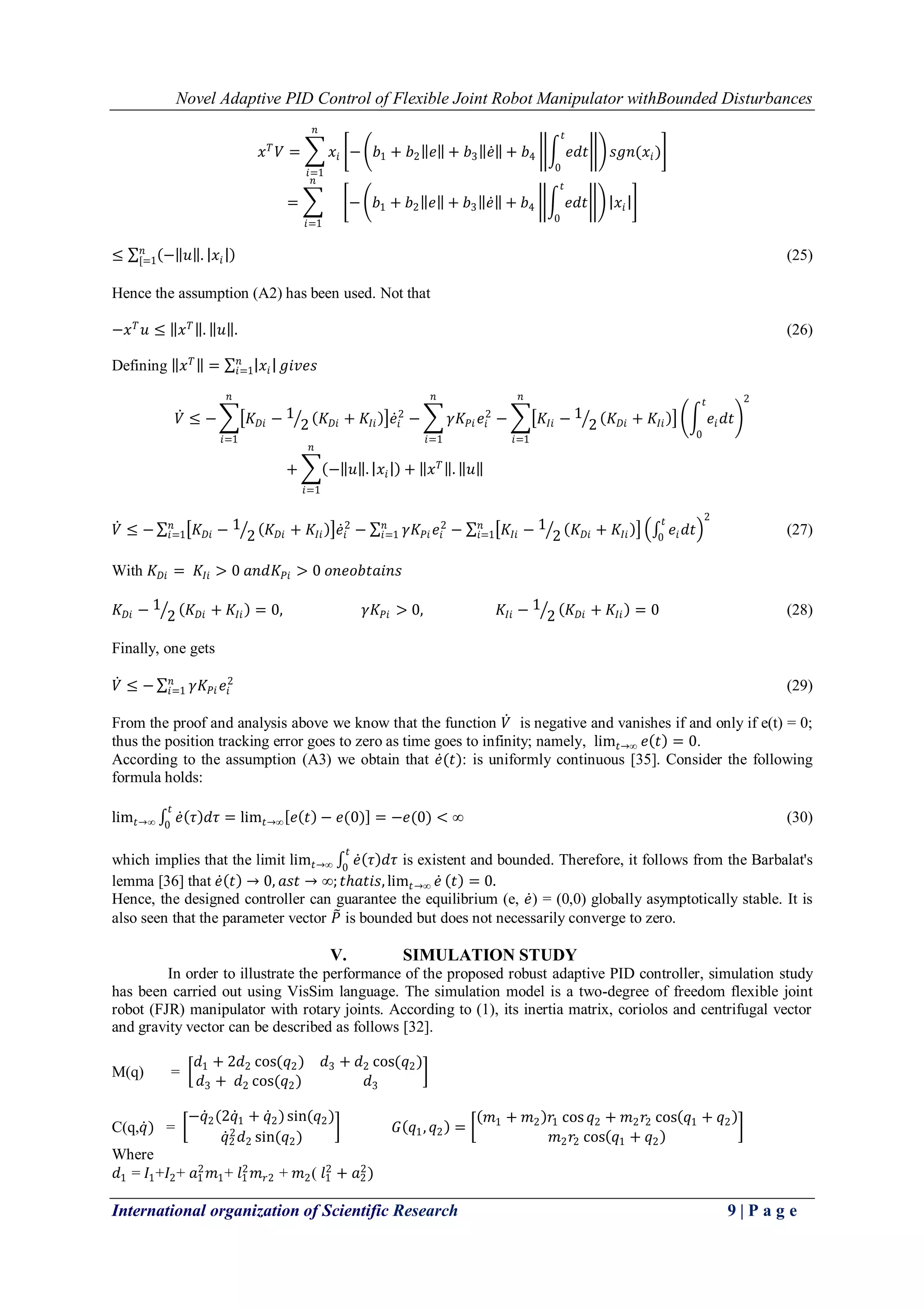 Novel Adaptive PID Control of Flexible Joint Robot Manipulator withBounded Disturbances
International organization of Scientific Research 9 | P a g e
𝑥 𝑇
𝑉 = 𝑥𝑖
𝑛
𝑖=1
− 𝑏1 + 𝑏2 𝑒 + 𝑏3 𝑒 + 𝑏4 𝑒𝑑𝑡
𝑡
0
𝑠𝑔𝑛(𝑥𝑖)
=
𝑛
𝑖=1
− 𝑏1 + 𝑏2 𝑒 + 𝑏3 𝑒 + 𝑏4 𝑒𝑑𝑡
𝑡
0
𝑥𝑖
≤ − 𝑢 . 𝑥𝑖
𝑛
[=1 (25)
Hence the assumption (A2) has been used. Not that
−𝑥 𝑇
𝑢 ≤ 𝑥 𝑇
. 𝑢 . (26)
Defining 𝑥 𝑇
= 𝑥𝑖
𝑛
𝑖=1 𝑔𝑖𝑣𝑒𝑠
𝑉 ≤ − 𝐾 𝐷𝑖 − 1
2 𝐾 𝐷𝑖 + 𝐾𝐼𝑖 𝑒𝑖
2
− 𝛾𝐾𝑃𝑖 𝑒𝑖
2
𝑛
𝑖=1
𝑛
𝑖=1
− 𝐾𝐼𝑖 − 1
2 𝐾 𝐷𝑖 + 𝐾𝐼𝑖
𝑛
𝑖=1
𝑒𝑖 𝑑𝑡
𝑡
0
2
+ − 𝑢 . 𝑥𝑖 + 𝑥 𝑇
. 𝑢
𝑛
𝑖=1
𝑉 ≤ − 𝐾 𝐷𝑖 − 1
2 𝐾 𝐷𝑖 + 𝐾𝐼𝑖 𝑒𝑖
2
− 𝛾𝐾𝑃𝑖 𝑒𝑖
2𝑛
𝑖=1
𝑛
𝑖=1 − 𝐾𝐼𝑖 − 1
2 𝐾 𝐷𝑖 + 𝐾𝐼𝑖
𝑛
𝑖=1 𝑒𝑖 𝑑𝑡
𝑡
0
2
(27)
With 𝐾 𝐷𝑖 = 𝐾𝐼𝑖 > 0 𝑎𝑛𝑑𝐾𝑃𝑖 > 0 𝑜𝑛𝑒𝑜𝑏𝑡𝑎𝑖𝑛𝑠
𝐾 𝐷𝑖 − 1
2 𝐾 𝐷𝑖 + 𝐾𝐼𝑖 = 0, 𝛾𝐾𝑃𝑖 > 0, 𝐾𝐼𝑖 − 1
2 𝐾 𝐷𝑖 + 𝐾𝐼𝑖 = 0 (28)
Finally, one gets
𝑉 ≤ − 𝛾𝐾𝑃𝑖 𝑒𝑖
2𝑛
𝑖=1 (29)
From the proof and analysis above we know that the function 𝑉 is negative and vanishes if and only if e(t) = 0;
thus the position tracking error goes to zero as time goes to infinity; namely, lim𝑡→∞ 𝑒 𝑡 = 0.
According to the assumption (A3) we obtain that 𝑒(𝑡): is uniformly continuous [35]. Consider the following
formula holds:
lim𝑡→∞ 𝑒 𝜏 𝑑𝜏
𝑡
0
= lim𝑡→∞ 𝑒 𝑡 − 𝑒(0) = −𝑒(0) < ∞ (30)
which implies that the limit lim𝑡→∞ 𝑒 𝜏 𝑑𝜏
𝑡
0
is existent and bounded. Therefore, it follows from the Barbalat's
lemma [36] that 𝑒 𝑡 → 0, 𝑎𝑠𝑡 → ∞; 𝑡ℎ𝑎𝑡𝑖𝑠, lim𝑡→∞ 𝑒 𝑡 = 0.
Hence, the designed controller can guarantee the equilibrium (e, 𝑒) = (0,0) globally asymptotically stable. It is
also seen that the parameter vector 𝑃 is bounded but does not necessarily converge to zero.
V. SIMULATION STUDY
In order to illustrate the performance of the proposed robust adaptive PID controller, simulation study
has been carried out using VisSim language. The simulation model is a two-degree of freedom flexible joint
robot (FJR) manipulator with rotary joints. According to (1), its inertia matrix, coriolos and centrifugal vector
and gravity vector can be described as follows [32].
M(q) =
𝑑1 + 2𝑑2 cos(𝑞2) 𝑑3 + 𝑑2 cos(𝑞2)
𝑑3 + 𝑑2 cos(𝑞2) 𝑑3
C(q,𝑞) =
−𝑞2(2𝑞1 + 𝑞2)sin(𝑞2)
𝑞2
2
𝑑2 sin(𝑞2)
𝐺 𝑞1, 𝑞2 =
𝑚1 + 𝑚2 𝑟1 cos 𝑞2 + 𝑚2 𝑟2 cos 𝑞1 + 𝑞2
𝑚2 𝑟2 cos 𝑞1 + 𝑞2
Where
𝑑1 = 𝐼1+𝐼2+ 𝑎1
2
𝑚1+ 𝑙1
2
𝑚 𝑟2 + 𝑚2( 𝑙1
2
+ 𝑎2
2
)
 