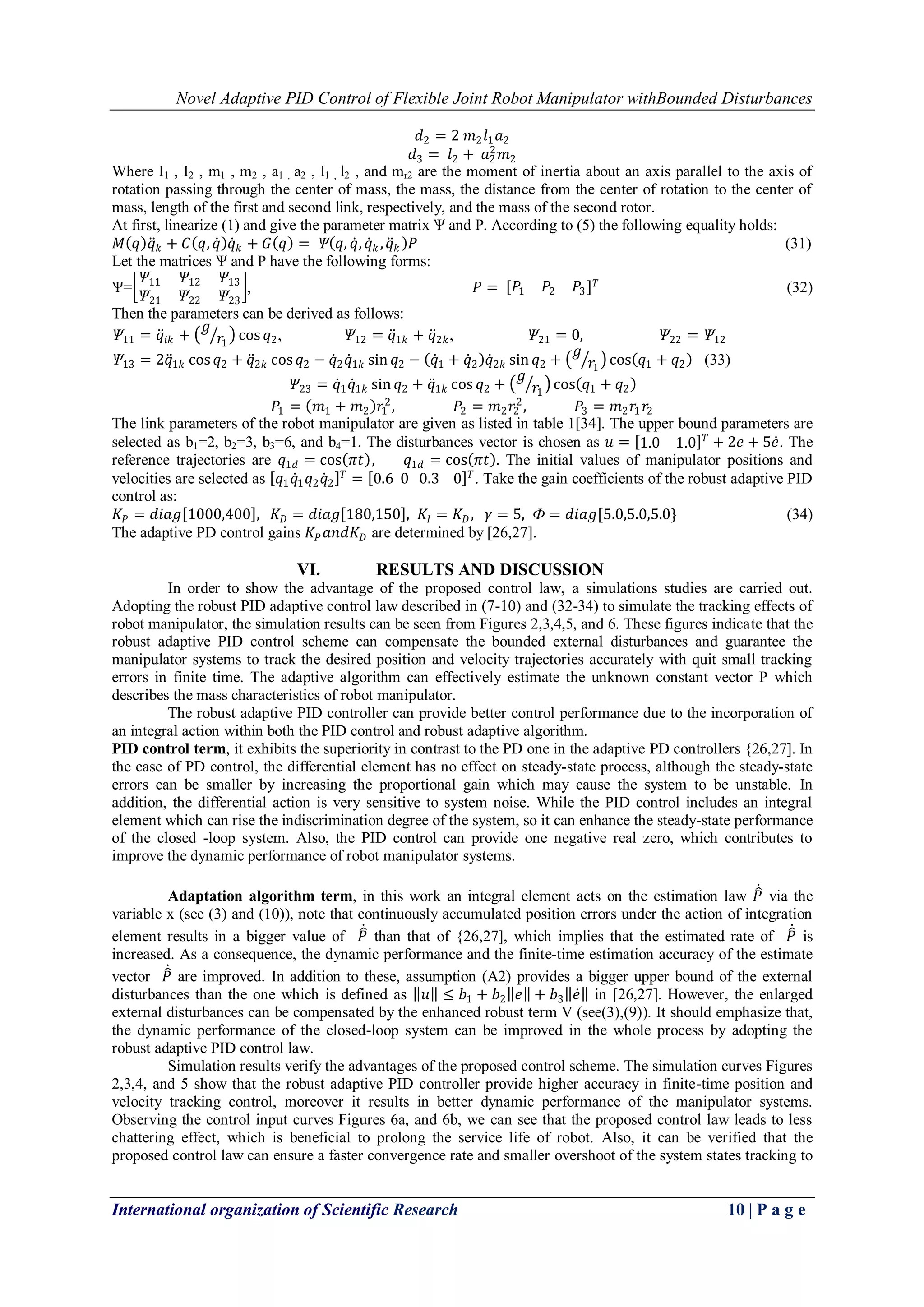 Novel Adaptive PID Control of Flexible Joint Robot Manipulator withBounded Disturbances
International organization of Scientific Research 10 | P a g e
𝑑2 = 2 𝑚2 𝑙1 𝑎2
𝑑3 = 𝑙2 + 𝑎2
2
𝑚2
Where I1 , I2 , m1 , m2 , a1 , a2 , l1 , l2 , and mr2 are the moment of inertia about an axis parallel to the axis of
rotation passing through the center of mass, the mass, the distance from the center of rotation to the center of
mass, length of the first and second link, respectively, and the mass of the second rotor.
At first, linearize (1) and give the parameter matrix Ѱ and P. According to (5) the following equality holds:
𝑀 𝑞 𝑞 𝑘 + 𝐶 𝑞, 𝑞 𝑞 𝑘 + 𝐺 𝑞 = Ѱ 𝑞, 𝑞, 𝑞 𝑘 , 𝑞 𝑘 𝑃 (31)
Let the matrices Ѱ and P have the following forms:
Ѱ=
Ѱ11 Ѱ12 Ѱ13
Ѱ21 Ѱ22 Ѱ23
, 𝑃 = 𝑃1 𝑃2 𝑃3
𝑇
(32)
Then the parameters can be derived as follows:
Ѱ11 = 𝑞𝑖𝑘 +
𝑔
𝑟1
cos 𝑞2, Ѱ12 = 𝑞1𝑘 + 𝑞2𝑘, Ѱ21 = 0, Ѱ22 = Ѱ12
Ѱ13 = 2𝑞1𝑘 cos 𝑞2 + 𝑞2𝑘 cos 𝑞2 − 𝑞2 𝑞1𝑘 sin 𝑞2 − 𝑞1 + 𝑞2 𝑞2𝑘 sin 𝑞2 +
𝑔
𝑟1
cos 𝑞1 + 𝑞2 (33)
Ѱ23 = 𝑞1 𝑞1𝑘 sin 𝑞2 + 𝑞1𝑘 cos 𝑞2 +
𝑔
𝑟1
cos 𝑞1 + 𝑞2
𝑃1 = 𝑚1 + 𝑚2 𝑟1
2
, 𝑃2 = 𝑚2 𝑟2
2
, 𝑃3 = 𝑚2 𝑟1 𝑟2
The link parameters of the robot manipulator are given as listed in table 1[34]. The upper bound parameters are
selected as b1=2, b2=3, b3=6, and b4=1. The disturbances vector is chosen as 𝑢 = 1.0 1.0 𝑇
+ 2𝑒 + 5𝑒. The
reference trajectories are 𝑞1𝑑 = cos 𝜋𝑡 , 𝑞1𝑑 = cos 𝜋𝑡 . The initial values of manipulator positions and
velocities are selected as 𝑞1 𝑞1 𝑞2 𝑞2
𝑇
= 0.6 0 0.3 0 𝑇
. Take the gain coefficients of the robust adaptive PID
control as:
𝐾𝑃 = 𝑑𝑖𝑎𝑔 1000,400 , 𝐾 𝐷 = 𝑑𝑖𝑎𝑔 180,150 , 𝐾𝐼 = 𝐾 𝐷, 𝛾 = 5, Ф = 𝑑𝑖𝑎𝑔[5.0,5.0,5.0} (34)
The adaptive PD control gains 𝐾𝑃 𝑎𝑛𝑑𝐾 𝐷 are determined by [26,27].
VI. RESULTS AND DISCUSSION
In order to show the advantage of the proposed control law, a simulations studies are carried out.
Adopting the robust PID adaptive control law described in (7-10) and (32-34) to simulate the tracking effects of
robot manipulator, the simulation results can be seen from Figures 2,3,4,5, and 6. These figures indicate that the
robust adaptive PID control scheme can compensate the bounded external disturbances and guarantee the
manipulator systems to track the desired position and velocity trajectories accurately with quit small tracking
errors in finite time. The adaptive algorithm can effectively estimate the unknown constant vector P which
describes the mass characteristics of robot manipulator.
The robust adaptive PID controller can provide better control performance due to the incorporation of
an integral action within both the PID control and robust adaptive algorithm.
PID control term, it exhibits the superiority in contrast to the PD one in the adaptive PD controllers {26,27]. In
the case of PD control, the differential element has no effect on steady-state process, although the steady-state
errors can be smaller by increasing the proportional gain which may cause the system to be unstable. In
addition, the differential action is very sensitive to system noise. While the PID control includes an integral
element which can rise the indiscrimination degree of the system, so it can enhance the steady-state performance
of the closed -loop system. Also, the PID control can provide one negative real zero, which contributes to
improve the dynamic performance of robot manipulator systems.
Adaptation algorithm term, in this work an integral element acts on the estimation law 𝑃 via the
variable x (see (3) and (10)), note that continuously accumulated position errors under the action of integration
element results in a bigger value of 𝑃 than that of {26,27], which implies that the estimated rate of 𝑃 is
increased. As a consequence, the dynamic performance and the finite-time estimation accuracy of the estimate
vector 𝑃 are improved. In addition to these, assumption (A2) provides a bigger upper bound of the external
disturbances than the one which is defined as 𝑢 ≤ 𝑏1 + 𝑏2 𝑒 + 𝑏3 𝑒 in [26,27]. However, the enlarged
external disturbances can be compensated by the enhanced robust term V (see(3),(9)). It should emphasize that,
the dynamic performance of the closed-loop system can be improved in the whole process by adopting the
robust adaptive PID control law.
Simulation results verify the advantages of the proposed control scheme. The simulation curves Figures
2,3,4, and 5 show that the robust adaptive PID controller provide higher accuracy in finite-time position and
velocity tracking control, moreover it results in better dynamic performance of the manipulator systems.
Observing the control input curves Figures 6a, and 6b, we can see that the proposed control law leads to less
chattering effect, which is beneficial to prolong the service life of robot. Also, it can be verified that the
proposed control law can ensure a faster convergence rate and smaller overshoot of the system states tracking to
 