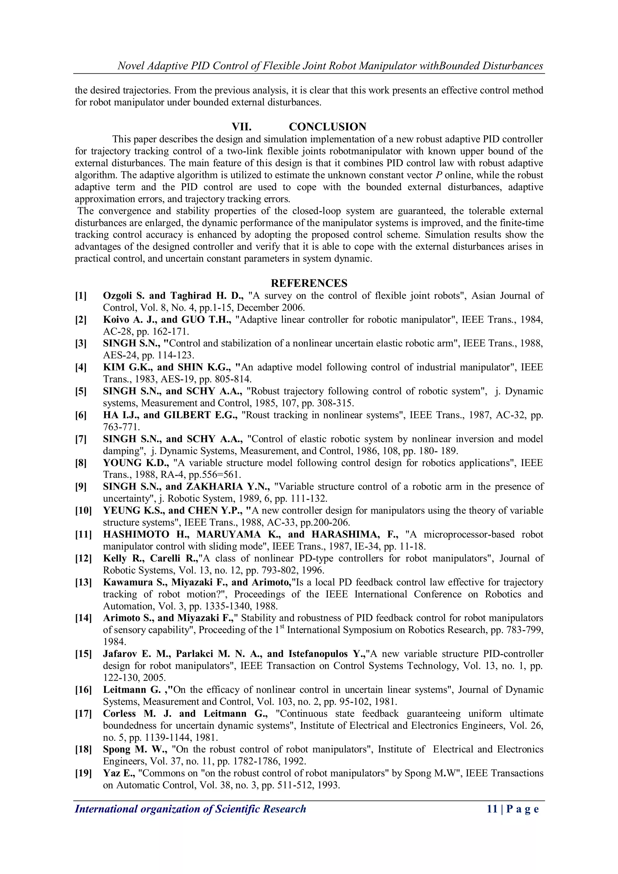 Novel Adaptive PID Control of Flexible Joint Robot Manipulator withBounded Disturbances
International organization of Scientific Research 11 | P a g e
the desired trajectories. From the previous analysis, it is clear that this work presents an effective control method
for robot manipulator under bounded external disturbances.
VII. CONCLUSION
This paper describes the design and simulation implementation of a new robust adaptive PID controller
for trajectory tracking control of a two-link flexible joints robotmanipulator with known upper bound of the
external disturbances. The main feature of this design is that it combines PID control law with robust adaptive
algorithm. The adaptive algorithm is utilized to estimate the unknown constant vector P online, while the robust
adaptive term and the PID control are used to cope with the bounded external disturbances, adaptive
approximation errors, and trajectory tracking errors.
The convergence and stability properties of the closed-loop system are guaranteed, the tolerable external
disturbances are enlarged, the dynamic performance of the manipulator systems is improved, and the finite-time
tracking control accuracy is enhanced by adopting the proposed control scheme. Simulation results show the
advantages of the designed controller and verify that it is able to cope with the external disturbances arises in
practical control, and uncertain constant parameters in system dynamic.
REFERENCES
[1] Ozgoli S. and Taghirad H. D., "A survey on the control of flexible joint robots", Asian Journal of
Control, Vol. 8, No. 4, pp.1-15, December 2006.
[2] Koivo A. J., and GUO T.H., "Adaptive linear controller for robotic manipulator", IEEE Trans., 1984,
AC-28, pp. 162-171.
[3] SINGH S.N., "Control and stabilization of a nonlinear uncertain elastic robotic arm", IEEE Trans., 1988,
AES-24, pp. 114-123.
[4] KIM G.K., and SHIN K.G., "An adaptive model following control of industrial manipulator", IEEE
Trans., 1983, AES-19, pp. 805-814.
[5] SINGH S.N., and SCHY A.A., "Robust trajectory following control of robotic system", j. Dynamic
systems, Measurement and Control, 1985, 107, pp. 308-315.
[6] HA I.J., and GILBERT E.G., "Roust tracking in nonlinear systems", IEEE Trans., 1987, AC-32, pp.
763-771.
[7] SINGH S.N., and SCHY A.A., "Control of elastic robotic system by nonlinear inversion and model
damping", j. Dynamic Systems, Measurement, and Control, 1986, 108, pp. 180- 189.
[8] YOUNG K.D., "A variable structure model following control design for robotics applications", IEEE
Trans., 1988, RA-4, pp.556=561.
[9] SINGH S.N., and ZAKHARIA Y.N., "Variable structure control of a robotic arm in the presence of
uncertainty", j. Robotic System, 1989, 6, pp. 111-132.
[10] YEUNG K.S., and CHEN Y.P., "A new controller design for manipulators using the theory of variable
structure systems", IEEE Trans., 1988, AC-33, pp.200-206.
[11] HASHIMOTO H., MARUYAMA K., and HARASHIMA, F., "A microprocessor-based robot
manipulator control with sliding mode", IEEE Trans., 1987, IE-34, pp. 11-18.
[12] Kelly R., Carelli R.,"A class of nonlinear PD-type controllers for robot manipulators", Journal of
Robotic Systems, Vol. 13, no. 12, pp. 793-802, 1996.
[13] Kawamura S., Miyazaki F., and Arimoto,"Is a local PD feedback control law effective for trajectory
tracking of robot motion?", Proceedings of the IEEE International Conference on Robotics and
Automation, Vol. 3, pp. 1335-1340, 1988.
[14] Arimoto S., and Miyazaki F.," Stability and robustness of PID feedback control for robot manipulators
of sensory capability", Proceeding of the 1st
International Symposium on Robotics Research, pp. 783-799,
1984.
[15] Jafarov E. M., Parlakci M. N. A., and Istefanopulos Y.,"A new variable structure PID-controller
design for robot manipulators", IEEE Transaction on Control Systems Technology, Vol. 13, no. 1, pp.
122-130, 2005.
[16] Leitmann G. ,"On the efficacy of nonlinear control in uncertain linear systems", Journal of Dynamic
Systems, Measurement and Control, Vol. 103, no. 2, pp. 95-102, 1981.
[17] Corless M. J. and Leitmann G., "Continuous state feedback guaranteeing uniform ultimate
boundedness for uncertain dynamic systems", Institute of Electrical and Electronics Engineers, Vol. 26,
no. 5, pp. 1139-1144, 1981.
[18] Spong M. W., "On the robust control of robot manipulators", Institute of Electrical and Electronics
Engineers, Vol. 37, no. 11, pp. 1782-1786, 1992.
[19] Yaz E., "Commons on "on the robust control of robot manipulators" by Spong M.W", IEEE Transactions
on Automatic Control, Vol. 38, no. 3, pp. 511-512, 1993.
 