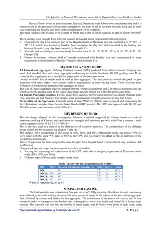 The Quality of Natural Pozzolanic material at Bayoda desert in Northern Sudan
International organization of Scientific Research 9 | P a g e
Bayoda Desert is one of these locations. Bayoda Desert lies west Atbara town in northern state and it is
characterized by the presence of Pozzolanic materials in the form of ash in northern volcanic field, and as burnt
clay underlying the basaltic lava flow in the southern part (J.Um Arafaiba).
The main volcanic field extends over a length of 50km and width of 20km occupies an area of almost 1000km2
.
(3)
Three samples were brought from different lacation at Bayoda desert represent the following types:
1. Natural burnt clay from southern part of the Bayoda desert in Mindraba area.(at coordinates N 17º 30.3´, E
33º 13.3´ which was formed by basaltic flow overlying the clay bed which resulted in the heating and
burning the underlying clay layer completely.(Sample S1).
2. Volcanic Ash extending in a northwesterly direction from N 18ْ 17' - E 32ْ 55’ to N 18ْ 20' - E 32ْ 29'.
(Sample S2).
3. Pumice in northern volcanic field of Bayoda associated with basaltic lava and contaminated in some
occurrences with the basalt of Bayoda Volcanic field. (Sample S3).
MATERIALS AND METHODS
3.1 Cement and aggregate: Ordinary Portland cement (OPC) produced from Atbara Cement Company was
used. And standard fine and coarse aggregate conforming to British Standards BS 882 grading zone M for
coarse & fine Aggregates were used for the preparation of concrete specimens.
Locally available free of debris sand is used as fine aggregate. The sand particles should also pack to give
minimum void ratio, higher voids content leads to requirement of more mixing water. Those fractions from
4.75mm to 150micron are termed as fine aggregate or sand.
The size of coarse aggregate used was ranged between 14mm as maximum and 2.36 mm as minimum, and are
tested as BS 882 grading zone M for coarse Aggregates and the results are within the permissible limit.
3.2 Bayoda Pozzolanic samples: For this study three samples were brought from Bayoda desert. (Natural burnt
clay, Volcanic ash and Pumice). The samples were grounded and sieved to grain size of less than 63µm.
Preparation of the Specimens: Concrete cubes of size 150x150x150mm, were prepared and cured using the
three Pozzolanic samples from Bayoda desert blended OPC cement. The OPC was replaced with 10, 20, and
30% Pozzolanic materials under study Table (1).
MIX DESIGN METHOD
The mix design adopted in this investigation followed a method suggested by Cabrera based on a mix of
maximum packing of Cement and sand particles strength and minimum porosity which has a cement : sand:
coarse aggregates ratio of 1:2.33:3.5 Table (1)
This is the mix used as a control in the laboratories of concrete materials. The compositions of the different
mixes used in the Investigation are given in Table (1).
The samples were incorporated in the mixes at 30%, 20%, and 10% replacement levels, the mixes (OPC/Si)
were made with the same W/C ratio of 0.55 as the OPC mix to observe the effect of the Si materials on the
workability and strength.
Where: Si represent the three samples that were brought from Bayoda desert. (Natural burnt clay, Volcanic Ash
and Pumice).
Changes in Concrete properties investigated were then related to:
1. Varying the percentage of replacement of the OPC with others samples proportions of Pozzolana under
study (10%, 20%, and 30%).
2. Different types of Pozzolanic samples under study.
Table (1) concrete mix proportions (by weight)
Mix OPC Bayoda Pozzolanic samples (Si) Sand Gravel water
OPC 1 0 2.33 3.5 0.55
OPC/Si 0.9 0.1 2.33 3.5 0.55
OPC/Si 0.8 0.2 2.33 3.5 0.55
OPC/Si 0.7 0.3 2.33 3.5 0.55
Where Si represent S2, S3 & S4
MIXING AND CASTING
The fresh concrete was mixed using flow pan mixer of 150Kg capacity till uniform through consistency
was achieved, prior to the mixing; the materials were spread in layers in the bottom of the pan, coarse aggregate
first, followed by cement and finally the fine aggregate. The constituents of the mixes were mixed dry for one
minute in order to homogenize the batched mix; subsequently water was added and mixed for a further three
minutes. The concrete was cast into the moulds in three layers, and 36 blows were given to each layer, using
 