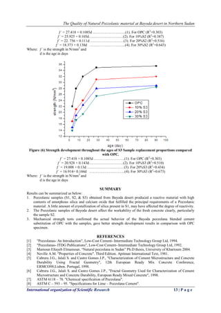 The Quality of Natural Pozzolanic material at Bayoda desert in Northern Sudan
International organization of Scientific Research 13 | P a g e
ƒ´ = 27.418 + 0.1085d ..…………………….(1). For OPC (R2
=0.303)
ƒ´ = 25.925 + 0.105d……………………….(2). For 10%S2 (R2
=0.387)
ƒ´ = 22. 756 + 0.111d ………………………(3). For 20%S2 (R2
=0.516)
ƒ´ = 18.373 + 0.138d ………………………..(4). For 30%S2 (R2
=0.643)
Where: ƒ´ is the strength in N/mm2
and
d is the age in days
Figure (6) Strength development throughout the ages of S3 Sample replacement proportions compared
with OPC.
ƒ´ = 27.418 + 0.1085d …………………….(1). For OPC (R2
=0.303)
ƒ´ = 20.928 + 0.143d……………………….(2). For 10%S3 (R2
=0.510)
ƒ´ = 19.008 + 0.13d …………………………(3). For 20%S3 (R2
=0.434)
ƒ´ = 16.914+ 0.144d ………………………..(4). For 30%S3 (R2
=0.673)
Where: ƒ´ is the strength in N/mm2
and
d is the age in days
SUMMARY
Results can be summarized as below:
1. Pozzolanic samples (S1, S2, & S3) obtained from Bayoda desert produced a reactive material with high
contents of amorphous silica and calcium oxide that fulfilled the principal requirements of a Pozzolanic
material. A little amount of crystallization of silica present in S1, may have affected the degree of reactivity.
2. The Pozzolanic samples of Bayoda desert affect the workability of the fresh concrete clearly, particularly
the sample S2.
3. Mechanical strength tests confirmed the actual behavior of the Bayoda pozzolana blended cement
substitution of OPC with the samples, gave better strength development results in comparison with OPC
specimen.
REFERENCES
[1] "Pozzolanas- An Introduction", Low-Cost Cement- Intermediate Technology Group Ltd, 1994.
[2] "Pozzolanas- ITDG Publications", Low-Cost Cement- Intermediate Technology Group Ltd, 1992.
[3] Mamoun Eltayeb Elmamoun. “Natural pozzolana in Sudan” Ph.D thesis, University of Khartoum 2004.
[4] Neville A.M. "Properties of Concrete". Third Edition. Apitman International Text, 1981.
[5] Cabrera J.G., Jalali S. and Castro Gomes J.P., "Characterization of Cement Microstructure and Concrete
Durability Using Fractal Geometry", 12th European Ready Mix Concrete Conference,
ERMCO98,Lisbon. Portugal, 1998.
[6] Cabrera J.G., Jalali S. and Castro Gomes J.P., "Fractal Geometry Used for Characterization of Cement
Microstructure and Concrete Durability, European Ready Mixed Concrete", 1998.
[7] ASTM 6118 – 78. "Chemical specification of Pozzolana".
[8] ASTM C – 593 – 95. "Specifications for Lime – Pozzolana Cement".
 