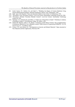 The Quality of Natural Pozzolanic material at Bayoda desert in Northern Sudan
International organization of Scientific Research 14 | P a g e
[9] Castro Gomes J.P., Cabrera J.G. and Jalali S., "Modeling the Degree of Cement Hydration Using
Electron Backscattered Imaging", Diamond Symposium, Hawaii, USA, (Submetido), 1998.
[10] Eljah Agivi, Otto Rusdulis, "Lime and Alternative Binder in East Africa", IT Publications 1995.
[11] "Pozzolanas- Lime- Pozzolana Cements", Low-Cost Cement- Intermediate Technology Group Ltd, 1994.
[12] "Pozzolanas- Portland- Pozzolana Blended Cements", Low-Cost Cement- Intermediate Technology
Group Ltd, 1994.
[13] Sulieman, S. H. Sulieman M. and Elfiel, A. "Gudie uses of Pozzolana in Sudan". Workshop on industry
of building in Sudan U. of K Khartoum, Sudan. (In Arabic). 1999.
[14] Elsharif M. Ibrahiem, Salih A. M. Ahmed “ Evaluation of Jebel Marra Volcanic Ash as Supplementary
Cementitious Material for Use in Blended Cements”.IOSR Journal of Engineering (IOSRJEN). Vol. 04,
Issue 03, pp. (31 – 37) (March. 2014).
[15] Cusens A. R. and Cabrera J.G. "Developments in Concrete and Related Materials". Paper presented at
New Materials and their Applications, Warwick,1987.
 