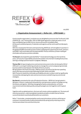 July2015
::: Organisation Announcement ::: Refex Ltd. – UPM GmbH :::
Continuingthe organisation`sevolutionwe are delightedtoannounce that TimRussell,CEO
of REFEX Ltd. and ThomasEßer,CEO of UPM GmbH agreedto cooperate andto run all
SalesandMarketingviaUPM Vienna,Austriaofficewithimmediate effect.
All ResearchandDevelopment,Production andLogisticswill be continuedfromWestport,
Ireland.
Withthe newboardof directorsandrepositioning,REFEXLtd.will strengthenitspositionin
the global pH/ORPelectrode businessmarket supplyingand supportingall clients,partners
and OEM´s withelectrodeswiththe patentedNon-Porousreference junctionmakingall
electrodeswithporousjunctionsobsolete.
Tim Russell, developedthe patentedRefex™ electrodetechnology overthe lastthirty
years, will assume responsibilityand activitiesandbe instrumentalinleadingthe business
owninga strategicpositionbasedinLangkawi,Malaysia.
Thomas Eßer bringsstrongbusinessandcommercial acumentothe role beingthe CEOof
UPM and isrunningall marketingandsalestomanage the current andgrowingelectrode
businesswithhisteambasedinthe Northof Vienna,Austria.
Beinglocatedinthe heartof Europe,UPMhas access notonlyto the German speaking
areas offeringaverypromisingrelationshipforboth,Refex andUPM.
WithThomas on boardthe electrodesprofitabilityandsalesnumbersshall be significantly
increasedbyredesigningthe salesandservicestructure anddefiningnew commercial
strategies.
Ray Barrett, promotedtothe role of ProductionDirector – REFEX Ltd. beinglocatedin
Westport,Ireland,istaskedwith all production andoperations systemsincludingrunning
the factory andlogistics. WithRaymanagingthe factory andproduction,all future
requirementandextendedquantityandqualitytargetsare mettogetherwithhisgreat
team.
Togetherwithourglobal partners,the teamwill create acohesive global unit.The teamwill
share bestpractices,understandglobal standardsandadda mindsetthatwill deliver
successful products seamlessly deliveredtoourcustomers.
Refex ™ electrodes, complementedbynearlyevery pHanalyzersolution,will bringour
customersincreasedlevelsof safetyandproductivitysavingcostbyreducingnotonly
maintenance downtime andchemistrycost.
 