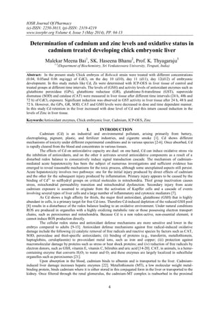 IOSR Journal Of Pharmacy
(e)-ISSN: 2250-3013, (p)-ISSN: 2319-4219
www.iosrphr.org Volume 4, Issue 5 (May 2014), PP. 04-13
4
Determination of cadmium and zinc levels and oxidative status in
cadmium treated developing chick embryonic liver
Malekar Meena Bai1
, SK. Haseena Bhanu2
, Prof. K. Thyagaraju3
1-3
(Department of Biochemistry, Sri Venkateswara University, Tirupati, India)
Abstract: In the present study Chick embryos of Bobcock strain were treated with different concentrations
(0.04, 0.05and 0.06 mg/egg) of CdCl2 on the day 10 (d10), day 11 (d11), day 12(d12) of embryonic
development. In this study metals like Cd, Zn were determined with ICP-OES in liver tissue of control and
treated groups at different time intervals. The levels of (GSH) and activity levels of antioxidant enzymes such as
glutathione peroxidase (GPx), glutathione reductase (GR), glutathione-S-transferase (GST), superoxide
dismutase (SOD) and catalase (CAT) were measured in liver tissue after different time intervals (24 h, 48h and
72 h) of CdCl2 exposure. Significant induction was observed in GST activity in liver tissue after 24 h, 48 h and
72 h. However, the GPx, GR, SOD, CAT and GSH levels were decreased in dose and time dependent manner.
In this study Cd retention in the liver increased with dose level of Cd and this inturn caused induction in the
levels of Zinc in liver tissue.
Keywords:Antioxidant enzymes, Chick embryonic liver, Cadmium, ICP-OES, Zinc
I. INTRODUCTION
Cadmium (Cd) is an industrial and environmental pollutant, arising primarily from battery,
electroplating, pigment, plastic, and fertilizer industries, and cigarette smoke [1]. Cd shows different
mechanisms of toxicity under different experimental conditions and in various species [2-6]. Once absorbed, Cd
is rapidly cleared from the blood and concentrates in various tissues.
The effects of Cd on antioxidative capacity are dual: on one hand, Cd can induce oxidative stress via
the inhibition of antioxidants, and on the other it activates several antioxidative components as a result of a
disturbed redox balance to consecutively induce signal transduction cascade. The mechanism of cadmium-
mediated acute hepatotoxicity has been the subject of numerous investigations and sufficient evidence has
emerged to reveal reasonable mechanisms for the toxic process, although some unexplained aspects still persist.
Acute hepatotoxicity involves two pathways: one for the initial injury produced by direct effects of cadmium
and the other for the subsequent injury produced by inflammation. Primary injury appears to be caused by the
binding of Cd2+
to sulfhydryl groups on critical molecules in mitochondria. Thiol group inactivation causes
stress, mitochondrial permeability transition and mitochondrial dysfunction. Secondary injury from acute
cadmium exposure is assumed to originate from the activation of Kupffer cells and a cascade of events
involving several types of liver cells and a large number of inflammatory and cytotoxic mediators [7].
As Cd shows a high afﬁnity for thiols, the major thiol antioxidant, glutathione (GSH) that is highly
abundant in cells, is a primary target for free Cd-ions. Therefore Cd-induced depletion of the reduced GSH pool
[8] results in a disturbance of the redox balance leading to an oxidative environment. Under natural conditions
ROS are produced in organelles with a highly oxidizing metabolic rate or those possessing electron transport
chains, such as peroxisomes and mitochondria. Because Cd is a non redox-active, non-essential element, it
cannot induce ROS production directly.
The cellular redox status and antioxidant defense mechanisms are more sensitive and lower in the
embryo compared to adults [9-13]. Antioxidant defense mechanisms against free radical-induced oxidative
damage include the following (i) catalytic removal of free radicals and reactive species by factors such as CAT,
SOD, peroxidase and thiol-specific antioxidants; (ii) binding of proteins (e.g., transferrin, metallothionein,
haptoglobins, ceruloplasmin) to pro-oxidant metal ions, such as iron and copper; (iii) protection against
macromolecular damage by proteins such as stress or heat shock proteins; and (iv) reduction of free radicals by
electron donors, such as GSH, vitamin E, vitamin C, bilirubin and uric acid [14-20]. CAT, in animals, is a heme-
containing enzyme that converts H2O2 to water and O2 and these enzymes are largely localized in subcellular
organelles such as peroxisomes [21].
Upon absorption in the blood, cadmium binds to albumin and is transported to the liver. Cadmium-
induced liver damage increases hepatic enzymes [22]. Metallothionein (MT), a low molecular weight metal-
binding protein, binds cadmium where it is either stored in this conjugated form in the liver or transported to the
kidney. Once filtered through the renal glomerulus, the cadmium-MT complex is reabsorbed in the proximal
 
