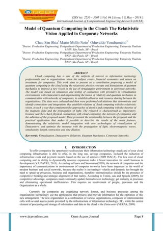 ISSN (e): 2250 – 3005 || Vol, 04 || Issue, 5 || May – 2014 ||
International Journal of Computational Engineering Research (IJCER)
www.ijceronline.com Open Access Journal Page 8
Model of Quantum Computing in the Cloud: The Relativistic
Vision Applied in Corporate Networks
Chau Sen Shia1
Mario Mollo Neto2
Oduvaldo Vendrametto3
1
Doctor, Production Engineering, Postgraduate Department of Production Engineering, University Paulista
UNIP. São Paulo, SP – Brazil
2
Doctor, Production Engineering, Postgraduate Department of Production Engineering, University Paulista
UNIP. São Paulo, SP – Brazil,
3
Doctor, Production Engineering, Postgraduate Department of Production Engineering, University Paulista
UNIP. São Paulo, SP – Brazil,
I. INTRODUCTION
To offer companies the opportunity to dissociate their information technology needs and of your cloud
computing infrastructure is able to offer, in the long run, savings companies, included the reduction of
infrastructure costs and payment models based on the use of services (2009 ISACA). The low cost of cloud
computing and its ability to dynamically resource expansion make it boost innovation for small business in
development (VAJPAYEE, 2011). According to Fusco and Sacomano (2009), the network of companies and the
importance of communications in environments of computer networks have been important in the world of
modern business and social networks, because the reality is increasingly volatile and dynamic has brought the
need to speed up processes, business and organizations, therefore internationalize should be the presence of
competitive thinking and strategic alignment of that reality. According to Tonini, oak and Spinola (2009), for
competitive advantage, companies must continually update themselves on technology; get maturity in processes
and eliminating operational inefficiencies. This requires an involvement of people, processes and the
Organization as a whole.
Currently the companies are organizing network format, and business processes among the
organizations increasingly use the applications that process and provide information for the operation of this
new arrangement. The new organization is a combination of various organizations, composed of interconnected
cells with several access points provided by the infrastructure of information technology (IT), while the central
element of processing and storage of information and data in the cloud is the Datacenter (VERAS, 2009).
ABSTRACT
Cloud computing has is one of the subjects of interest to information technology
professionals and to organizations when the subject covers financial economics and return on
investment for companies. This work aims to present as a contribution proposing a model of
quantum computing in the cloud using the relativistic physics concepts and foundations of quantum
mechanics to propose a new vision in the use of virtualization environment in corporate networks.
The model was based on simulation and testing of connection with providers in virtualization
environments with Datacenters and implementing the basics of relativity and quantum mechanics in
communication with networks of companies, to establish alliances and resource sharing between the
organizations. The data were collected and then were performed calculations that demonstrate and
identify connections and integrations that establish relations of cloud computing with the relativistic
vision, in such a way that complement the approaches of physics and computing with the theories of
the magnetic field and the propagation of light. The research is characterized as exploratory,
because searches check physical connections with cloud computing, the network of companies and
the adhesion of the proposed model. Were presented the relationship between the proposal and the
practical application that makes it possible to describe the results of the main features,
demonstrating the relativistic model integration with new technologies of virtualization of
Datacenters, and optimize the resource with the propagation of light, electromagnetic waves,
simultaneity, length contraction and time dilation.
Key-words: Virtualization, Datacenters, Relativity, Quantum Mechanics, Corporate Networks.
 