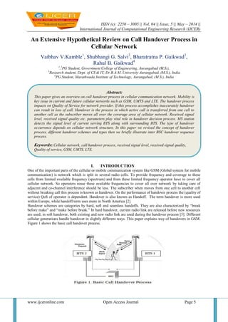 ISSN (e): 2250 – 3005 || Vol, 04 || Issue, 5 || May – 2014 ||
International Journal of Computational Engineering Research (IJCER)
www.ijceronline.com Open Access Journal Page 5
An Extensive Hypothetical Review on Call Handover Process in
Cellular Network
Vaibhav V.Kamble1
, Shubhangi G. Salvi2
, Bharatratna P. Gaikwad3
,
Rahul B. Gaikwad4
1
,2
PG Student, Government College of Engineering, Aurangabad (M.S.),
3
Research student, Dept. of CS & IT, Dr.B.A.M. University Aurangabad, (M.S.), India
4
PG Student, Marathwada Institute of Technology, Aurangabad, (M.S.), India
I. INTRODUCTION
One of the important parts of the cellular or mobile communication system like GSM (Global system for mobile
communication) is network which is split in several radio cells. To provide frequency and coverage to these
cells from limited available frequency (spectrum) and from these limited frequency operator have to cover all
cellular network. So operators reuse these available frequencies to cover all over network by taking care of
adjacent and co-channel interference should be less. The subscriber when moves from one cell to another cell
without breaking call this process is known as handover. On the performance of handover process the (quality of
service) QoS of operator is dependent. Handover is also known as Handoff. The term handover is more used
within Europe, while handoff term uses more in North America [2].
Handover schemes are categories by hard, soft and seamless handoffs. They are also characterized by “break
before make” and “make before break.” In hard handover, current radio link are released before new resources
are used; in soft handover, both existing and new radio link are used during the handover process [5]. Different
cellular generations handle handover in slightly different ways. This paper explains way of handovers in GSM.
Figure 1 shows the basic call handover process.
Abstract:
This paper gives an overview on call handover process in cellular communication network. Mobility is
key issue in current and future cellular networks such as GSM, UMTS and LTE. The handover process
impacts on Quality of Service for network provider. If this process accomplishes inaccurately handover
can result in loss of call. Handover is the process in which active call is transferred from one cell to
another cell as the subscriber moves all over the coverage area of cellular network. Received signal
level, received signal quality etc. parameters play vital role in handover decision process. MS station
detects the signal level of current serving BTS along with surrounding BTS. The type of handover
occurrence depends on cellular network structure. In this paper we revised the concept of handover
process, different handover schemes and types then we briefly illustrate inter BSC handover sequence
process.
Keywords: Cellular network, call handover process, received signal level, received signal quality,
Quality of service, GSM, UMTS, LTE.
 