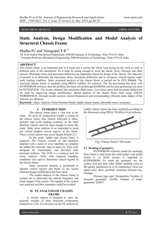 Madhu Ps et al Int. Journal of Engineering Research and Applications www.ijera.com
ISSN : 2248-9622, Vol. 4, Issue 5( Version 3), May 2014, pp.06-10
www.ijera.com 6 | P a g e
Static Analysis, Design Modification and Modal Analysis of
Structural Chassis Frame
Madhu Ps1
and Venugopal T R 2
1
M Tech student Mechanical Department, NMAM Institute of Technology, Nitte-574110. India
2
Assistant Professor Mechanical Engineering, NMAM Institute of Technology, Nitte-574110. India
ABSTRACT
The chassis frame is an important part in a truck and it carries the whole load acting on the truck as well as
different parts of the automobile. So it must be strong enough to resist the shock, twist, vibration and other
stresses. Maximum stress and maximum deflection are important criteria for design of the chassis. The objective
of present is to determine the maximum stress, maximum deflection and to recognize critical regions under
static loading condition. Static structural analysis of the chassis frame is carried out by FEA Method. The
structural chassis frame is modeled using PRO-E wildfire 4.0 software. The Pre-processing has done with
HYPERMESH software; then the problem has been solved through RADIOSS and the post processing was done
by HYPERVIEW. The results obtained like maximum shear stress, Von-mises stress and maximum deflections
are used for improving design modification. Modal analysis of the chassis frame done using ANSYS
WORKBENCH. Through modal analysis, natural frequencies and corresponding vibration mode shapes of the
structure are obtained.
Keywords - Static Analysis; Finite Element Model; ladder chassis frame; allowable stress; resonance
I. INTRODUCTION
The chassis frame plays a vital role in the
truck. All most all components weight is acting on
the chassis frame, thus chassis subjected to static,
dynamic and cyclic loading condition on the road,
therefore chassis must be rigid enough to resist this
loads. Static stress analysis is an important to point
out critical (highest stress) regions in the frame.
These critical regions may cause fatigue failures [1].
In this study, ladder type chassis frame is
analysed. The Chassis consists of side members
attached with a series of cross members to complete
the ladder like structure, thus its name [5]. They were
designed for functionality and provided little
torsional stiffness. The FEM is a common tool for
stress analysis. FEM with required boundary
conditions was used to determine critical regions in
the chassis frame.
Static structural analysis is performed to
identify critical regions and based on the results
obtained design modification has been done.
The modal analysis of the chassis frame is
carried out to determine the natural frequency and
mode shapes of the system. The rigidity of the system
was analysed and their resonance could be avoided.
II. FE ANALYSIS OF CHASSIS
FRAME
A vehicle chassis is designed to carry the
payload, weights of other structural components
mounted on it [4]. For carrying out the FE analysis of
Ladder chassis frame has been modeled according to
the dimension using PRO-E Wildfire.4 Cad software.
Fig.1 Chassis frame CAD model
2.1 Meshing of geometry:
HYPERMESH software (made for meshing)
from Altair is used mesh the solid model. Cad model
which is in IGES format is imported to
HYPERMESH. To mesh the geometry use the
surface first and then solid. While meshing some of
the quality parameters as to be maintained, those are
aspect ratio, skew, jacobian, minimum element size,
warpage.
Element type used: Hexahedron; Number of
elements generated: 126266; Number of nodes
generated: 260857.
RESEARCH ARTICLE OPEN ACCESS
 
