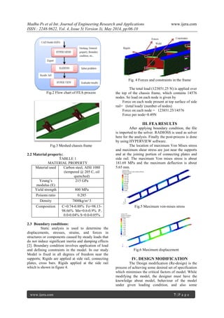 Madhu Ps et al Int. Journal of Engineering Research and Applications www.ijera.com
ISSN : 2248-9622, Vol. 4, Issue 5( Version 3), May 2014, pp.06-10
www.ijera.com 7 | P a g e
Fig.2 Flow chart of FEA process
Fig.3 Meshed chassis frame
2.2 Material property:
TABLLE 1
MATERIAL PROPERTY
Material used Carbon steel, AISI 1080
(tempered @ 205 C, oil
quenched)
Young’s
modulus (E)
215 GPa
Yield strength 800 MPa
Poisons ratio 0.285
Density 7800kg/m^3
Composition C=0.74-0.88% Fe=98.13-
98.66% Mn=0.6-0.9% P=
0.0-0.04% S=0.0-0.05%
2.3 Boundary conditions:
Static analysis is used to determine the
displacements, stresses, strains, and forces in
structures or components caused by steady loads that
do not induce significant inertia and damping effects
[2]. Boundary condition involves application of load
and defining constraints in the model. In our study
Model is fixed in all degrees of freedom near the
supports; Rigids are applied at side rail, connecting
plates, cross bars. Rigids applied at the side rail
which is shown in figure 4.
Fig. 4 Forces and constraints in the frame
The total load (123851.25 N) is applied over
the top of the chassis frame, which contains 14576
nodes. So load on each node is given by
Force on each node present at top surface of side
rail= (total load)/ (number of nodes)
Force on each node = 123851.25/14576
Force per node=8.49N
III. FEA RESULTS
After applying boundary condition, the file
is imported to the solver. RADIOSS is used as solver
here for the analysis. Finally the post-process is done
by using HYPERVIEW software.
The location of maximum Von Mises stress
and maximum shear stress are just near the supports
and at the joining portion of connecting plates and
side rail. The maximum Von mises stress is about
181.69 MPa and the maximum deflection is about
5.65 mm.
Fig.5 Maximum von-mises stress
Fig.6 Maximum displacement
IV. DESIGN MODIFICATION
The Design modification (Re-design) is the
process of achieving some desired set of specification
which minimises the critical factors of model. While
modifying the model, the designer must have the
knowledge about model, behaviour of the model
under given loading condition, and also some
 