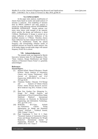 Madhu Ps et al Int. Journal of Engineering Research and Applications www.ijera.com
ISSN : 2248-9622, Vol. 4, Issue 5( Version 3), May 2014, pp.06-10
www.ijera.com 10 | P a g e
VI. CONCLUSION
In this paper static analysis, modification of
chassis frame based on results and modal analysis of
structure is achieved. First modelling of structure
done by PRO-E wildfire-4 and static analysis is
carried out using following software HYPERMESH,
RADIOSS, HYPERVIEW. Results indicate von-
mises stress below yield strength of the material,
which satisfies the design and deflection is about
5.648mm. Modification of design is carried out to
reduce deflection of structure. Deflection of the
modified structure is 3.706mm. Therefore chassis
frame deflection has been reduced from5.921mm to
3.706mm by modification. Finally the natural
frequency and corresponding vibration modes of
modified structure are found by modal analysis. Out
of all modes shapes seventh mode shape with natural
frequency 58.683 Hz is critical.
VII. Acknowledgements
The research work was supported by Merritt
Innovative Solution India Pvt Ltd Bangalore (Title:
“Static Analysis, Design Modification and Modal
Analysis of Structural Chassis Frame”) is gratefully
acknowledged.
References
Journal Papers:
[1] Hemant B.Patil, Sharad D.Kachave, Eknath
R.Deore “Stress Analysis of Automotive
Chassis with Various Thicknesses”, IOSR
Journal of Mechanical and Civil
Engineering (IOSR-JMCE) Vol. 6 Issue 1,
2013,pp 44-49.
[2] Tulasiram Nasikai. Charyulu T.N,"Design
and Analysis of Vehicle Chassis
Frame", Indian Streams Research Journal,
West Godavari Aug 2012, Volume 2, Issue.
7,
[3] Shan Xue, Guohua Cao, Qiongying Lv,
Hongji Xu" Modal Analysis and
Optimization of Novel External Rotor Radar
Stabilized Platform", International
Conference on Electronic & Mechanical
Engineering and Information Technology,
2011, pp 2729- 2733
[4]J. M.Biradar, B.V.Vijay, Kailash
Jat,.“Automotive Chassis Sizing
Optimisation for Modal and Distortion
Criteria” SASTech - Technical Journal,
2008, Volume 7, Issue 2,
[5] Patel Vijaykumar V, Prof. R. I. Patel,
“Structural Analysis of Automotive Chassis
Frame and Design Modification for Weight
Reduction” International Journal of
Engineering Research & Technology
(IJERT) 2012, Vol. 1 Issue 3
 
