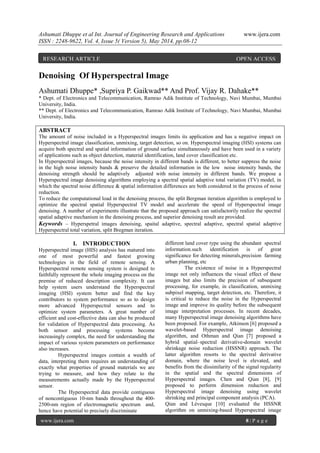 Ashumati Dhuppe et al Int. Journal of Engineering Research and Applications www.ijera.com
ISSN : 2248-9622, Vol. 4, Issue 5( Version 5), May 2014, pp.08-12
www.ijera.com 8 | P a g e
Denoising Of Hyperspectral Image
Ashumati Dhuppe* ,Supriya P. Gaikwad** And Prof. Vijay R. Dahake**
* Dept. of Electronics and Telecommunication, Ramrao Adik Institute of Technology, Navi Mumbai, Mumbai
University, India.
** Dept. of Electronics and Telecommunication, Ramrao Adik Institute of Technology, Navi Mumbai, Mumbai
University, India.
ABSTRACT
The amount of noise included in a Hyperspectral images limits its application and has a negative impact on
Hyperspectral image classification, unmixing, target detection, so on. Hyperspectral imaging (HSI) systems can
acquire both spectral and spatial information of ground surface simultaneously and have been used in a variety
of applications such as object detection, material identification, land cover classification etc.
In Hyperspectral images, because the noise intensity in different bands is different, to better suppress the noise
in the high noise intensity bands & preserve the detailed information in the low noise intensity bands, the
denoising strength should be adaptively adjusted with noise intensity in different bands. We propose a
Hyperspectral image denoising algorithms employing a spectral spatial adaptive total variation (TV) model, in
which the spectral noise difference & spatial information differences are both considered in the process of noise
reduction.
To reduce the computational load in the denoising process, the split Bergman iteration algorithm is employed to
optimize the spectral spatial Hyperspectral TV model and accelerate the speed of Hyperspectral image
denoising. A number of experiments illustrate that the proposed approach can satisfactorily realize the spectral
spatial adaptive mechanism in the denoising process, and superior denoising result are provided.
Keywords – Hyperspetral images denoising, spaital adaptive, spectral adaptive, spectral spatial adaptive
Hyperspectral total variation, split Bregman iteration.
I. INTRODUCTION
Hyperspectral image (HIS) analysis has matured into
one of most powerful and fastest growing
technologies in the field of remote sensing. A
Hyperspectral remote sensing system is designed to
faithfully represent the whole imaging process on the
premise of reduced description complexity. It can
help system users understand the Hyperspectral
imaging (HSI) system better and find the key
contributors to system performance so as to design
more advanced Hyperspectral sensors and to
optimize system parameters. A great number of
efficient and cost-effective data can also be produced
for validation of Hyperspectral data processing. As
both sensor and processing systems become
increasingly complex, the need for understanding the
impact of various system parameters on performance
also increases.
Hyperspectral images contain a wealth of
data, interpreting them requires an understanding of
exactly what properties of ground materials we are
trying to measure, and how they relate to the
measurements actually made by the Hyperspectral
sensor.
The Hyperspectral data provide contiguous
of noncontiguous 10-nm bands throughout the 400-
2500-nm region of electromagnetic spectrum and,
hence have potential to precisely discriminate
different land cover type using the abundant spectral
information.such identification is of great
significance for detecting minerals,precision farming
urban planning, etc
The existence of noise in a Hyperspectral
image not only influences the visual effect of these
images but also limits the precision of subsequent
processing, for example, in classification, unmixing
subpixel mapping, target detection, etc. Therefore, it
is critical to reduce the noise in the Hyperspectral
image and improve its quality before the subsequent
image interpretation processes. In recent decades,
many Hyperspectral image denoising algorithms have
been proposed. For example, Atkinson [6] proposed a
wavelet-based Hyperspectral image denoising
algorithm, and Othman and Qian [7] proposed a
hybrid spatial–spectral derivative-domain wavelet
shrinkage noise reduction (HSSNR) approach. The
latter algorithm resorts to the spectral derivative
domain, where the noise level is elevated, and
benefits from the dissimilarity of the signal regularity
in the spatial and the spectral dimensions of
Hyperspectral images. Chen and Qian [8], [9]
proposed to perform dimension reduction and
Hyperspectral image denoising using wavelet
shrinking and principal component analysis (PCA).
Qian and Lévesque [10] evaluated the HSSNR
algorithm on unmixing-based Hyperspectral image
RESEARCH ARTICLE OPEN ACCESS
 