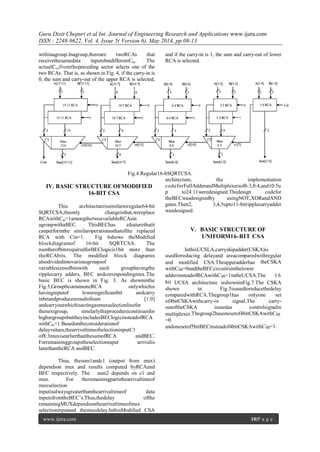 Guru Dixit Chepuri et al Int. Journal of Engineering Research and Applications www.ijera.com
ISSN : 2248-9622, Vol. 4, Issue 5( Version 6), May 2014, pp.08-13
www.ijera.com 10|P a g e
withinagroup.Inagroup,thereare twoRCAs that
receivethesamedata inputsbutdifferentCin. The
actualCinfromthepreceding sector selects one of the
two RCAs. That is, as shown in Fig. 4, if the carry-in is
0, the sum and carry-out of the upper RCA is selected,
and if the carry-in is 1, the sum and carry-out of lower
RCA is selected.
Fig.4:Regular16-bSQRTCSA.
IV. BASIC STRUCTURE OFMODIFIED
16-BIT CSA
This architectureissimilartoregular64-bit
SQRTCSA,theonly changeisthat,wereplace
RCAwithCin=1amongthetwoavailableRCAsin
agroupwithaBEC. ThisBEChas afeaturethatit
canperformthe similaroperationasthatofthe replaced
RCA with Cin=1. Fig 6shows theModified
blockdiagramof 16-bit SQRTCSA. The
numberofbitsrequiredforBEClogicis1bit more than
theRCAbits. The modified block diagramis
alsodividedintovariousgroupsof
variablesizesofbitswith each grouphavingthe
ripplecarry adders, BEC andcorrespondingmux.The
basic BEC is shown in Fig. 3. As showninthe
Fig.5,Group0containoneRCA onlywhichis
havinginputof lowersignificantbit andcarry
inbitandproducesresultofsum [1:0]
andcarryoutwhichisactingasmuxselectionlinefor
thenextgroup, similarlytheprocedurecontinuesfor
highergroupsbuttheyincludesBEClogicinsteadofRCA
withCin=1.Basedontheconsiderationof
delayvalues,thearrivaltimeofselectioninputC1
of8:3muxisearlierthanthesumofRCA andBEC.
Forremaininggroupstheselectioninput arrivalis
laterthantheRCA andBEC.
Thus, thesum1andc1 (output from mux)
dependson mux and results computed byRCAand
BEC respectively. The sum2 depends on c1 and
mux. For theremainingpartsthearrivaltimeof
muxselection
inputisalwaysgreaterthanthearrivaltimeof data
inputsfromtheBEC’s.Thus,thedelay ofthe
remainingMUXdependsonthearrivaltimeofmux
selectioninputand themuxdelay.InthisModified CSA
architecture, the implementation
codeforFullAdderandMultiplexersof6:3,8:4,and10:5u
p to24:11weredesigned.Thedesign codefor
theBECwasdesignedby usingNOT,XORandAND
gates.Then2, 3,4,5upto11-bitripplecarryadder
wasdesigned.
V. BASIC STRUCTURE OF
UNIFORM16-BIT CSA
InthisUCSLA,carryskipadder(CSKA)is
usedforreducing delayand areacomparedwithregular
and modified CSA.Theupperadderhas theCSKA
withCin=0andtheBECcircuitisinthelower
adderinsteadofRCAwithCin=1intheUCSA.The 16
bit UCSA architecture isshowninFig.7.The CSKA
shown in Fig.5isusedtoreducethedelay
comparedwithRCA.Thegroup1has onlyone set
of4bitCSKAwithcarry-in signal.The carry-
outoftheCSKA isusedas controlsignalin
multiplexer.Thegroup2hasonesetof4bitCSKAwithCin
=0
andonesetof5bitBECinsteadof4bitCSKAwithCin=1.
 