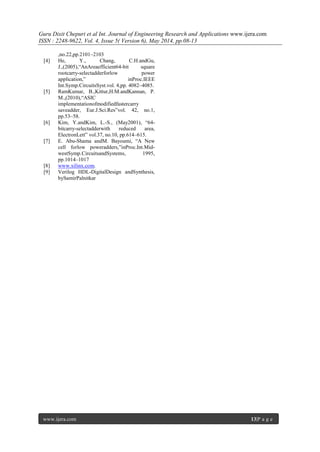 Guru Dixit Chepuri et al Int. Journal of Engineering Research and Applications www.ijera.com
ISSN : 2248-9622, Vol. 4, Issue 5( Version 6), May 2014, pp.08-13
www.ijera.com 13|P a g e
,no.22,pp.2101–2103
[4] He, Y., Chang, C.H.andGu,
J.,(2005),“AnAreaefficient64-bit square
rootcarry-selectadderforlow power
application,” inProc.IEEE
Int.Symp.CircuitsSyst.vol. 4,pp. 4082–4085.
[5] RamKumar, B.,Kittur,H.M.andKannan, P.
M.,(2010),“ASIC
implementationofmodifiedfastercarry
saveadder, Eur.J.Sci.Res”vol. 42, no.1,
pp.53–58.
[6] Kim, Y.andKim, L.-S., (May2001), “64-
bitcarry-selectadderwith reduced area,
ElectronLett” vol.37, no.10, pp.614–615.
[7] E. Abu-Shama andM. Bayoumi, “A New
cell forlow poweradders,”inProc.Int.Mid-
westSymp.CircuitsandSystems, 1995,
pp.1014–1017
[8] www.xilinx.com.
[9] Verilog HDL-DigitalDesign andSynthesis,
bySamirPalnitkar
 