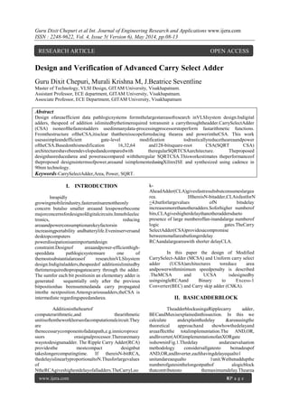 Guru Dixit Chepuri et al Int. Journal of Engineering Research and Applications www.ijera.com
ISSN : 2248-9622, Vol. 4, Issue 5( Version 6), May 2014, pp.08-13
www.ijera.com 8|P a g e
Design and Verification of Advanced Carry Select Adder
Guru Dixit Chepuri, Murali Krishna M, J.Beatrice Seventline
Master of Technology, VLSI Design, GITAM University, Visakhapatnam.
Assistant Professor, ECE department, GITAM University, Visakhapatnam.
Associate Professor, ECE Department, GITAM University, Visakhapatnam
Abstract
Design ofareaefficient data pathlogicsystems formsthelargestareasofresearch inVLSIsystem design.Indigital
adders, thespeed of addition islimitedbythetimerequired totransmit a carrythroughtheadder.CarrySelectAdder
(CSA) isoneofthefastestadders usedinmanydata-processingprocessorstoperform fastarithmetic functions.
Fromthestructure oftheCSA,itisclear thatthereisscopeforreducing thearea and powerintheCSA. This work
usesasimpleandefficient gate-level modification todrasticallyreducetheareaandpower
oftheCSA.Basedonthismodification 16,32,64 and128-bitsquare-root CSA(SQRT CSA)
architectureshavebeendevelopedandcomparedwith theregularSQRTCSAarchitecture. Theproposed
designhasreducedarea and powerascompared withtheregular SQRTCSA.Thisworkestimates theperformanceof
theproposed designsintermsofpower,areaand isimplementedusingXilinxISE and synthesized using cadence in
90nm technology.
Keywords-CarrySelectAdder,Area, Power, SQRT.
I. INTRODUCTION
Inrapidly
growingmobileindustry,fasterunitsarenottheonly
concern butalso smaller areaand lesspowerbecome
majorconcernsfordesignofdigitalcircuits.Inmobileelec
tronics, reducing
areaandpowerconsumptionarekeyfactorsin
increasingportability andbatterylife.Eveninserversand
desktopcomputers
powerdissipationisanimportantdesign
constraint.Designof areaandpower-efficienthigh-
speeddata pathlogicsystemsare one of
themostsubstantialareasof researchinVLSIsystem
design.Indigitaladders,thespeedof additionislimitedby
thetimerequiredtopropagateacarry through the adder.
The sumfor each bit positionin an elementary adder is
generated sequentially only after the previous
bitpositionhas beensummedanda carry propagated
intothe nextposition.Amongvariousadders,theCSA is
intermediate regardingspeedandarea.
Additionistheheartof
computerarithmetic,and thearithmetic
unitisoftentheworkhorseofacomputationalcircuit.They
are
thenecessarycomponentofadatapath,e.g.inmicroproce
ssors orasignalprocessor.Therearemany
waystodesignanadder. The Ripple Carry Adder(RCA)
providesthe mostcompact designbut
takeslongercomputingtime. If thereisN-bitRCA,
thedelayislinearlyproportionaltoN.Thusforlargevalues
of
NtheRCAgiveshighestdelayofalladders.TheCarryLoo
k-
AheadAdder(CLA)givesfastresultsbutconsumeslargea
rea. IfthereisN-bitadder,CLAisfastforN
<4,butforlargevalues ofN bitsdelay
increasesmorethanotheradders.Soforhigher numberof
bits,CLAgiveshigherdelaythanotheraddersdueto
presence of large numberoffan-inandalarge numberof
logic gates.TheCarry
SelectAdder(CSA)providesacompromise
betweensmallareabutlongerdelay
RCAandalargeareawith shorter delayCLA.
In this paper the design of Modified
CarrySelect-Adder (MCSA) and Uniform carry select
adder (UCSA)architectures toreduce area
andpowerwithminimum speedpenalty is described
.TheMCSA and UCSA isdesignedby
usingsingleRCAand Binary to Excess-1
Converter(BEC) and Carry skip adder (CSKA).
II. BASICADDERBLOCK
TheadderblockusingaRipplecarry adder,
BECandMuxisexplainedinthissection. In this we
calculate andexplainthedelay &areausingthe
theoretical approachand showhowthedelayand
areaaffectthe totalimplementation.The AND,OR,
andInverter(AOI)implementationofanXORgate
isshowninFig.1.Thedelay andareaevaluation
methodology considersallgatesto bemadeupof
AND,OR,andInverter,eachhavingdelayequalto1
unitandareaequalto 1unit.Wethenaddupthe
numberofgatesinthelongestpathof alogicblock
thatcontributesto themaximumdelay.Thearea
RESEARCH ARTICLE OPEN ACCESS
 