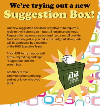 We’re trying out a new
Suggestion Box!Suggestion Box!
Our new suggestion box allows employees to request a
reply to their submission -- but still remain anonymous.
Requests for responses are optional (you can still provide
feedback only, just as you did in the past), but all requests
will be addressed by a member
of the RHD Executive Team.
Click HERE to try it out or visit
https://myrhd.org and type
"Suggestion" into the
search box.
Feedback? Email
communications@rhd.org
and let us know what you
think!
 