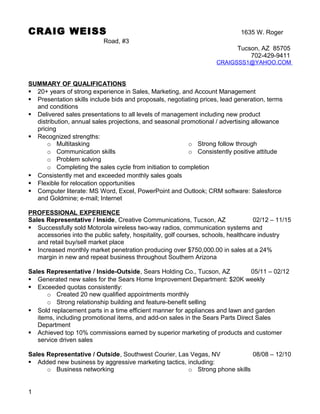 CRAIG WEISS 1635 W. Roger
Road, #3
Tucson, AZ 85705
702-429-9411
CRAIGSSS1@YAHOO.COM
SUMMARY OF QUALIFICATIONS
 20+ years of strong experience in Sales, Marketing, and Account Management
 Presentation skills include bids and proposals, negotiating prices, lead generation, terms
and conditions
 Delivered sales presentations to all levels of management including new product
distribution, annual sales projections, and seasonal promotional / advertising allowance
pricing
 Recognized strengths:
o Multitasking
o Communication skills
o Problem solving
o Strong follow through
o Consistently positive attitude
o Completing the sales cycle from initiation to completion
 Consistently met and exceeded monthly sales goals
 Flexible for relocation opportunities
 Computer literate: MS Word, Excel, PowerPoint and Outlook; CRM software: Salesforce
and Goldmine; e-mail; Internet
PROFESSIONAL EXPERIENCE
Sales Representative / Inside, Creative Communications, Tucson, AZ 02/12 – 11/15
 Successfully sold Motorola wireless two-way radios, communication systems and
accessories into the public safety, hospitality, golf courses, schools, healthcare industry
and retail buy/sell market place
 Increased monthly market penetration producing over $750,000.00 in sales at a 24%
margin in new and repeat business throughout Southern Arizona
Sales Representative / Inside-Outside, Sears Holding Co., Tucson, AZ 05/11 – 02/12
 Generated new sales for the Sears Home Improvement Department: $20K weekly
 Exceeded quotas consistently:
o Created 20 new qualified appointments monthly
o Strong relationship building and feature-benefit selling
 Sold replacement parts in a time efficient manner for appliances and lawn and garden
items, including promotional items, and add-on sales in the Sears Parts Direct Sales
Department
 Achieved top 10% commissions earned by superior marketing of products and customer
service driven sales
Sales Representative / Outside, Southwest Courier, Las Vegas, NV 08/08 – 12/10
 Added new business by aggressive marketing tactics, including:
o Business networking o Strong phone skills
1
 