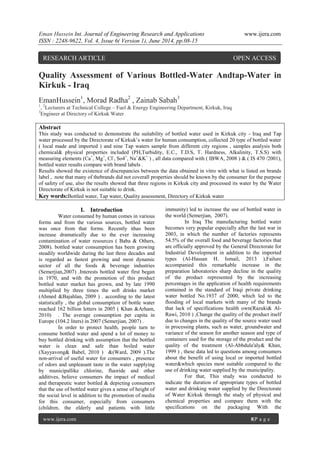 Eman Hussein Int. Journal of Engineering Research and Applications www.ijera.com
ISSN : 2248-9622, Vol. 4, Issue 6( Version 1), June 2014, pp.08-15
www.ijera.com 8|P a g e
Quality Assessment of Various Bottled-Water Andtap-Water in
Kirkuk - Iraq
EmanHussein1
, Morad Radha2
, Zainab Sabah3
1
, 2
Lecturers at Technical College – Fuel & Energy Engineering Department, Kirkuk, Iraq
3
Engineer at Directory of Kirkuk Water
Abstract
This study was conducted to demonstrate the suitability of bottled water used in Kirkuk city - Iraq and Tap
water processed by the Directorate of Kirkuk’s water for human consumption, collected 20 type of bottled water
( local made and imported ) and nine Tap waters sample from different city regions , samples analysis both
chemical& physical properties included (PH,Turbidity, E.C., T.D.S, T. Hardness, Alkalinity, T.S.S) with
measuring elements (Ca+
, Mg+
, Cl-
, So4=
, Na+
&K+
) , all data compared with ( IBWA, 2008 ) & ( IS 470 /2001),
bottled water results compare with brand labels .
Results showed the existence of discrepancies between the data obtained in vitro with what is listed on brands
label , note that many of thebrands did not coverall properties should be known by the consumer for the purpose
of safety of use, also the results showed that three regions in Kirkuk city and processed its water by the Water
Directorate of Kirkuk is not suitable to drink.
Key words:Bottled water, Tap water, Quality assessment, Directory of Kirkuk water
I. Introduction
Water consumed by human comes in various
forms and from the various sources, bottled water
was once from that forms. Recently ithas been
increase dramatically due to the ever increasing
contamination of water resources ( Baba & Others,
2008). bottled water consumption has been growing
steadily worldwide during the last three decades and
is regarded as fastest growing and most dynamic
sector of all the foods & beverage industries
(Semerjian,2007) .Interests bottled water first began
in 1970, and with the promotion of this product
bottled water market has grown, and by late 1990
multiplied by three times the soft drinks market
(Ahmed &Bajahlan, 2009 ) . according to the latest
statistically , the global consumption of bottle water
reached 162 billion letters in 2005 ( Khan &Arham,
2010) . The average consumption per capita in
Europe (104.2 liters) in 2007 (Semerjian, 2007) .
In order to protect health, people turn to
consume bottled water and spend a lot of money to
buy bottled drinking with assumption that the bottled
water is clean and safe than boiled water
(Xayyavong& Babel, 2010 ) &(Ward, 2009 ).The
non-arrival of useful water for consumers , presence
of odors and unpleasant taste in the water supplying
by municipallike chlorine, fluoride and other
additives, believe consumers the impact of medical
and therapeutic water bottled & depicting consumers
that the use of bottled water gives a sense of height of
the social level in addition to the promotion of media
for this consumer, especially from consumers
(children, the elderly and patients with little
immunity) led to increase the use of bottled water in
the world (Semerjian, 2007).
In Iraq The manufacturing bottled water
becomes very popular especially after the last war in
2003, in which the number of factories represents
54.5% of the overall food and beverage factories that
are officially approved by the General Directorate for
Industrial Development in addition to the imported
types (Al-Hassan H. Ismail, 2013 ),Failure
accompanied this remarkable increase in the
preparation laboratories sharp decline in the quality
of the product represented by the increasing
percentages in the application of health requirements
contained in the standard of Iraqi private drinking
water bottled No.1937 of 2000, which led to the
flooding of local markets with many of the brands
that lack of specifications health own(Razuki& Al-
Rawi, 2010 ) ,Change the quality of the product itself
due to changes in the quality of the source water used
in processing plants, such as water, groundwater and
variance of the season for another season and type of
containers used for the storage of the product and the
quality of the treatment (Al-Abbdula'aly& Khan,
1999 ) , these data led to questions among consumers
about the benefit of using local or imported bottled
water&which species most suitable compared to the
use of drinking water supplied by the municipality.
For that, This study was conducted to
indicate the duration of appropriate types of bottled
water and drinking water supplied by the Directorate
of Water Kirkuk through the study of physical and
chemical properties and compare them with the
specifications on the packaging With the
RESEARCH ARTICLE OPEN ACCESS
 