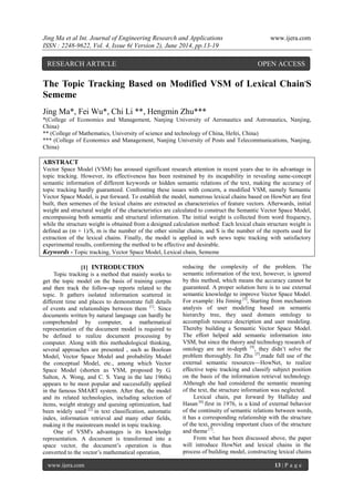 Jing Ma et al Int. Journal of Engineering Research and Applications www.ijera.com
ISSN : 2248-9622, Vol. 4, Issue 6( Version 2), June 2014, pp.13-19
www.ijera.com 13 | P a g e
The Topic Tracking Based on Modified VSM of Lexical Chain,
S
Sememe
Jing Ma*, Fei Wu*, Chi Li **, Hengmin Zhu***
*(College of Economics and Management, Nanjing University of Aeronautics and Astronautics, Nanjing,
China)
** (College of Mathematics, University of science and technology of China, Hefei, China)
*** (College of Economics and Management, Nanjing University of Posts and Telecommunications, Nanjing,
China)
ABSTRACT
Vector Space Model (VSM) has aroused significant research attention in recent years due to its advantage in
topic tracking. However, its effectiveness has been restrained by its incapability in revealing same-concept
semantic information of different keywords or hidden semantic relations of the text, making the accuracy of
topic tracking hardly guaranteed. Confronting these issues with concern, a modified VSM, namely Semantic
Vector Space Model, is put forward. To establish the model, numerous lexical chains based on HowNet are first
built, then sememes of the lexical chains are extracted as characteristics of feature vectors. Afterwards, initial
weight and structural weight of the characteristics are calculated to construct the Semantic Vector Space Model,
encompassing both semantic and structural information. The initial weight is collected from word frequency,
while the structure weight is obtained from a designed calculation method: Each lexical chain structure weight is
defined as (m + 1)/S, m is the number of the other similar chains, and S is the number of the reports used for
extraction of the lexical chains. Finally, the model is applied in web news topic tracking with satisfactory
experimental results, conforming the method to be effective and desirable.
Keywords - Topic tracking, Vector Space Model, Lexical chain, Sememe
[1] INTRODUCTION
Topic tracking is a method that mainly works to
get the topic model on the basis of training corpus
and then track the follow-up reports related to the
topic. It gathers isolated information scattered in
different time and places to demonstrate full details
of events and relationships between them [1]
. Since
documents written by natural language can hardly be
comprehended by computer, a mathematical
representation of the document model is required to
be defined to realize document processing by
computer. Along with this methodological thinking,
several approaches are presented , such as Boolean
Model, Vector Space Model and probability Model
the conceptual Model, etc., among which Vector
Space Model (shorten as VSM, proposed by G.
Salton, A. Wong, and C. S. Yang in the late 1960s)
appears to be most popular and successfully applied
in the famous SMART system. After that, the model
and its related technologies, including selection of
items, weight strategy and queuing optimization, had
been widely used [2]
in text classification, automatic
index, information retrieval and many other fields,
making it the mainstream model in topic tracking.
One of VSM's advantages is its knowledge
representation. A document is transformed into a
space vector, the document’s operation is thus
converted to the vector’s mathematical operation,
reducing the complexity of the problem. The
semantic information of the text, however, is ignored
by this method, which means the accuracy cannot be
guaranteed. A proper solution here is to use external
semantic knowledge to improve Vector Space Model.
For example: Hu Jiming [3]
, Starting from mechanism
analysis of user modeling based on semantic
hierarchy tree, they used domain ontology to
accomplish resource description and user modeling.
Thereby building a Semantic Vector Space Model.
The effort helped add semantic information into
VSM, but since the theory and technology research of
ontology are not in-depth [4]
, they didn’t solve the
problem thoroughly. Jin Zhu [5]
,made full use of the
external semantic resources—HowNet, to realize
effective topic tracking and classify subject position
on the basis of the information retrieval technology.
Although she had considered the semantic meaning
of the text, the structure information was neglected.
Lexical chain, put forward by Halliday and
Hasan [6]
first in 1976, is a kind of external behavior
of the continuity of semantic relations between words,
it has a corresponding relationship with the structure
of the text, providing important clues of the structure
and theme [7]
.
From what has been discussed above, the paper
will introduce HowNet and lexical chains in the
process of building model, constructing lexical chains
RESEARCH ARTICLE OPEN ACCESS
 