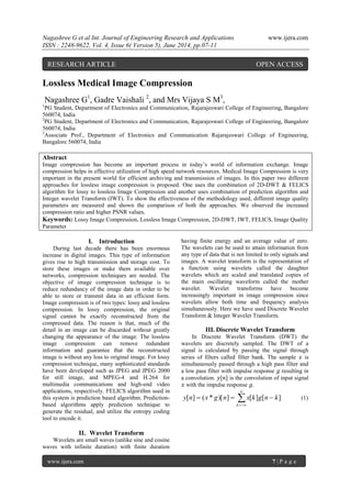 Nagashree G et al Int. Journal of Engineering Research and Applications www.ijera.com
ISSN : 2248-9622, Vol. 4, Issue 6( Version 5), June 2014, pp.07-11
www.ijera.com 7 | P a g e
Lossless Medical Image Compression
Nagashree G1
, Gadre Vaishali 2
, and Mrs Vijaya S M3
,
1
PG Student, Department of Electronics and Communication, Rajarajeswari College of Engineering, Bangalore
560074, India
2
PG Student, Department of Electronics and Communication, Rajarajeswari College of Engineering, Bangalore
560074, India
3
Associate Prof., Department of Electronics and Communication Rajarajeswari College of Engineering,
Bangalore 560074, India
Abstract
Image compression has become an important process in today‟s world of information exchange. Image
compression helps in effective utilization of high speed network resources. Medical Image Compression is very
important in the present world for efficient archiving and transmission of images. In this paper two different
approaches for lossless image compression is proposed. One uses the combination of 2D-DWT & FELICS
algorithm for lossy to lossless Image Compression and another uses combination of prediction algorithm and
Integer wavelet Transform (IWT). To show the effectiveness of the methodology used, different image quality
parameters are measured and shown the comparison of both the approaches. We observed the increased
compression ratio and higher PSNR values.
Keywords: Lossy Image Compression, Lossless Image Compression, 2D-DWT, IWT, FELICS, Image Quality
Parameter
I. Introduction
During last decade there has been enormous
increase in digital images. This type of information
gives rise to high transmission and storage cost. To
store these images or make them available over
networks, compression techniques are needed. The
objective of image compression technique is to
reduce redundancy of the image data in order to be
able to store or transmit data in an efficient form.
Image compression is of two types: lossy and lossless
compression. In lossy compression, the original
signal cannot be exactly reconstructed from the
compressed data. The reason is that, much of the
detail in an image can be discarded without greatly
changing the appearance of the image. The lossless
image compression can remove redundant
information and guarantee that the reconstructed
image is without any loss to original image. For lossy
compression technique, many sophisticated standards
have been developed such as JPEG and JPEG 2000
for still image, and MPEG-4 and H.264 for
multimedia communications and high-end video
applications, respectively. FELICS algorithm used in
this system is prediction based algorithm. Prediction-
based algorithms apply prediction technique to
generate the residual, and utilize the entropy coding
tool to encode it.
II. Wavelet Transform
Wavelets are small waves (unlike sine and cosine
waves with infinite duration) with finite duration
having finite energy and an average value of zero.
The wavelets can be used to attain information from
any type of data that is not limited to only signals and
images. A wavelet transform is the representation of
a function using wavelets called the daughter
wavelets which are scaled and translated copies of
the main oscillating waveform called the mother
wavelet. Wavelet transforms have become
increasingly important in image compression since
wavelets allow both time and frequency analysis
simultaneously. Here we have used Discrete Wavelet
Transform & Integer Wavelet Transform.
III. Discrete Wavelet Transform
In Discrete Wavelet Transform (DWT) the
wavelets are discretely sampled. The DWT of a
signal is calculated by passing the signal through
series of filters called filter bank. The sample 𝑥 is
simultaneously passed through a high pass filter and
a low pass filter with impulse response 𝑔 resulting in
a convolution. 𝑦[𝑛] is the convolution of input signal
𝑥 with the impulse response 𝑔.




k
kngkxngxny ][][])[*(][ (1)
RESEARCH ARTICLE OPEN ACCESS
 