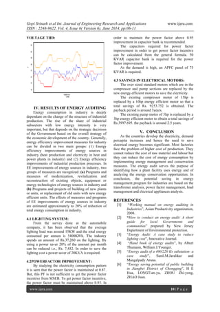 Gopi Srinath et al Int. Journal of Engineering Research and Applications www.ijera.com
ISSN : 2248-9622, Vol. 4, Issue 6( Version 6), June 2014, pp.06-11
www.ijera.com 10 | P a g e
VOLTAGE THD:
IV. RESULTS OF ENERGY AUDITING
Energy consumption in industry is deeply
dependant on the change of the structure of industrial
production. The rise of the share of industrial
subsectors with low energy intensity is very
important, but that depends on the strategic decisions
of the Government based on the overall strategy of
the economic development of the country. Generally,
energy efficiency improvement measures for industry
can be divided in two main groups: (1) Energy
efficiency improvements of energy sources in
industry (heat production and electricity in heat and
power plants in industry) and (2) Energy efficiency
improvements of industrial production processes. In
EE improvements of energy sources in industry, two
groups of measures are recognized: (a) Programs and
measures of modernization, revitalization and
reconstruction of existing objects, equipment or
energy technologies of energy sources in industry and
(b) Programs and projects of building of new plants
or units, or replacement of old units with new energy
efficient units. The effects of measures and programs
of EE improvements of energy sources in industry
are estimated approximately to 20% of reduction of
total energy consumption in industry.
4.1 LIGHTING SYSTEM:
From the survey done at the automobile
company, it has been observed that the average
lighting load was around 15KW and the total energy
consumed per annum is 5400KWh. The industry
spends an amount of Rs.37,260 on the lighting. By
using a power saver 20% of the amount per month
can be reduced i.e., Rs. 7,452. In order to save the
lighting cost a power saver of 20KVA is required.
4.2POWERFACTOR IMPROVEMENT:
By studying the electricity consumption pattern
it is seen that the power factor is maintained at 0.87.
But, this PF is not sufficient to get the power factor
incentive from MSEB. To get power factor incentive,
the power factor must be maintained above 0.95. In
order to maintain the power factor above 0.95
improvement in capacitor bank is recommended.
The capacitors required for power factor
improvement in order to get power factor incentive
can be calculated from the general formula. 50
KVAR capacitor bank is required for the power
factor improvement.
As the demand is high, an APFC panel of 75
KVAR is required.
4.3 SAVINGS IN ELECTRICAL MOTORS:
The over sized standard motors which are in the
compressor and pump sections are replaced by the
new energy efficient motors to save the electricity.
The existing compressor motor of 15hp is
replaced by a 10hp energy efficient motor so that a
total savings of Rs. 9253.752 is obtained. The
payback period is around 3years.
The existing pump motor of 5hp is replaced by a
3hp energy efficient motor to obtain a total savings of
Rs.3997.695. the payback is around 2.5 years.
V. CONCLUSION
As the countries develop the electricity, demand
percapita increases and hence the need to save
electrical energy becomes significant. Most factories
face the problem of higher cost of production. They
cannot reduce the cost of raw material and labour but
they can reduce the cost of energy consumption by
implementing energy management and conservation
measures. The energy audit serves the purpose of
identifying how a plant facility uses energy and of
analyzing the energy conservation opportunities. In
conclusion, the potential saving in energy
management program for industries are based on the
transformer analysis, power factor management, load
management and electrical appliances analysis.
REFERENCES
[1] “Working manual on energy auditing in
Industries”, Asian Productivity organization,
2008.
[2] “How to conduct an energy audit: A short
guide for local Governments and
communities” prepared by New Jersey
Department of Environmental protection.
[3] “Energy Audit: A case study to reduce
lighting cost”, Innovative Journal.
[4] “Hand book of energy audits”, by Albert
Thumann, William J.Younger.
[5] “Energy audit of a 400/220 Kv substation- a
case study”, Sunil.M.Jaralikar and
Mangalpady Aruna.
[6] “Energy saving potential of public building
in Jiangbei District of Chongqing”, H E
Hua, LONGTian-yu, ZHOU Zhi-yong,
ZHAO Juan.
 