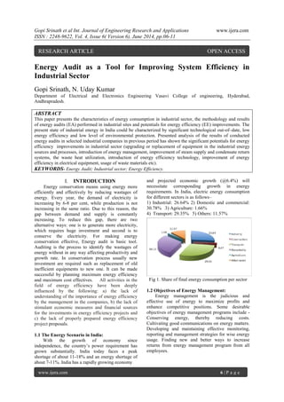 Gopi Srinath et al Int. Journal of Engineering Research and Applications www.ijera.com
ISSN : 2248-9622, Vol. 4, Issue 6( Version 6), June 2014, pp.06-11
www.ijera.com 6 | P a g e
Energy Audit as a Tool for Improving System Efficiency in
Industrial Sector
Gopi Srinath, N. Uday Kumar
Department of Electrical and Electronics Engineering Vasavi College of engineering, Hyderabad,
Andhrapradesh.
ABSTRACT
This paper presents the characteristics of energy consumption in industrial sector, the methodology and results
of energy audits (EA) performed in industrial sites and potentials for energy efficiency (EE) improvements. The
present state of industrial energy in India could be characterized by significant technological out-of–date, low
energy efficiency and low level of environmental protection. Presented analysis of the results of conducted
energy audits in selected industrial companies in previous period has shown the significant potentials for energy
efficiency improvements in industrial sector (upgrading or replacement of equipment in the industrial energy
sources and processes, introduction of energy management, improvement of steam supply and condensate return
systems, the waste heat utilization, introduction of energy efficiency technology, improvement of energy
efficiency in electrical equipment, usage of waste materials etc).
KEYWORDS- Energy Audit; Industrial sector; Energy Efficiency.
I. INTRODUCTION
Energy conservation means using energy more
efficiently and effectively by reducing wastages of
energy. Every year, the demand of electricity is
increasing by 6-8 per cent, while production is not
increasing in the same ratio. Due to this reason, the
gap between demand and supply is constantly
increasing. To reduce this gap, there are two
alternative ways: one is to generate more electricity,
which requires huge investment and second is to
conserve the electricity. For making energy
conservation effective, Energy audit is basic tool.
Auditing is the process to identify the wastages of
energy without in any way affecting productivity and
growth rate. In conservation process usually new
investment are required such as replacement of old
inefficient equipments to new one. It can be made
successful by planning maximum energy efficiency
and maximum cost effectives. All activities in the
field of energy efficiency have been deeply
influenced by the following: a) the lack of
understanding of the importance of energy efficiency
by the management in the companies, b) the lack of
stimulant economic measures and financial sources
for the investments in energy efficiency projects and
c) the lack of properly prepared energy efficiency
project proposals.
1.1 The Energy Scenario in India:
With the growth of economy since
independence, the country’s power requirement has
grown substantially. India today faces a peak
shortage of about 11-18% and an energy shortage of
about 7-11%. India has a rapidly growing economy
and projected economic growth (@6.4%) will
necessitate corresponding growth in energy
requirements. In India, electric energy consumption
for different sectors is as follows–
1) Industrial: 26.64% 2) Domestic and commercial:
30.78% 3) Agriculture: 1.66%
4) Transport: 29.35% 5) Others: 11.57%
Fig 1. Share of final energy consumption per sector
1.2 Objectives of Energy Management:
Energy management is the judicious and
effective use of energy to maximize profits and
enhance competitive positions. Some desirable
objectives of energy management programs include -
Conserving energy, thereby reducing costs.
Cultivating good communications on energy matters.
Developing and maintaining effective monitoring,
reporting and management strategies for wise energy
usage. Finding new and better ways to increase
returns from energy management program from all
employees.
RESEARCH ARTICLE OPEN ACCESS
 