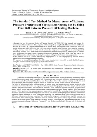 International Journal of Engineering Research And Development
E-Issn: 2278-067x, P-Issn: 2278-800x, Www.Ijerd.Com
Volume 4, Issue 6 (October 2012), PP. 06-11



  The Standard Test Method for Measurement of Extreme
  Pressure Properties of Various Lubricating oils by Using
     Four Ball Extreme Pressure oil Testing Machine.
                          PROF. A. D. DONGARE1, PROF. G. J. VIKHE PATIL2
   1
    (Assistant Professor) Department of Mechanical Engineering, Pravara Rural Engineering College, Loni -413736, Tal- Rahata, Dist.-
                                         Ahmednagar.(M.S.). (Affiliated to University of Pune)
                    2
                     (Principal), Amrutvahini College of Engineering, Sangamner, Tal.-Sangamner, Dist.-Ahmednagar



  Abstract:––As per the American Society of Testing Materials (ASTM-D-2783), the standard test method for
  measurement of Extreme Pressure (E.P.) properties of lubricating oils by using Four Ball Extreme Pressure Oil Testing
  Machine (F.B.E.P.O.T.M.) plays an important role in oil industry while selecting such oils as a lubricating media for
  testing various types of E.P. lubricating oils. Lubricating oils are needed to reduce frictional losses as well as to support
  working load and avoid metal to metal contact between the components working together for obtaining desired
  functions in machines.This F.B.E.P.O.T.M is utilized for finding the load carrying capacity and weld point of different
  types of lubricants/Oils fluids. Extreme Pressure (E.P.) properties like-Load wear Index ,Weld Point, Non load are the
  basis of differentiation of Lubricating oils having low, medium and high level of extreme pressure properties.
  In this paper we find out or Evaluate Tribological (E.P.) properties i e. of load carrying capacity and weld point or
  various oils or lubricants used for various purposes.
  It‟s necessary to form a lubricating fluid film of low shear strength, then it is possible to decide the film breaking
  strength in other words load carrying capacity of oil can be calculated.

  Key Words:––AND TEST VARIABLES: - The F.B.E.P.O.T.M., Load, Pressure, Temperature, Speed, Lubricants,
  Grease, Alloy Steel Balls etc.
  Purpose:––The F.B.E.P.O.T.M. is used to test wear preventive, E.P.Properties (i.e. Load carrying capacity and weld
  load) of lubricating oils.
  Specimen:––S.K.F.Balls of 12.7 mm Diameter with following materials (i) Cr. Alloy Steel, (ii) EN31 etc.

                                              I.           INTRODUCTION
          Lubrication, a constituent of tribology, is one of the powerful means of reducing frictional resistance of surface
having relative motion under load. It includes both Hydrodynamic and hydrostatic lubrication utilizing either liquids or
gasses as lubricants. It has been established since long those surfaces of the bodies are never perfectly smooth. It is due to
these corrugations that friction arises. However smooth the surfaces may be seen, friction still exists between them.
The ability of a lubricant to allow rubbing surfaces to operate under load without scoring, seizing, welding or other
manifestation of material destruction is an important lubricant property. This property is called film strength or load-carrying
capacity, and many devices have been designed to measure it under controlled laboratory conditions. In general these
devices embody rubbing test specimens operating under variable measurable loads. The test machines differ as to speeds,
geometry of test specimens, load ranges, temperature ranges and test materials. The lubricating oils are selected considering
the various operations condition like temperature rise, working load, normal working temperature; Extreme conditions etc.
lubricating oils are categorized by either composition or end use. The academics like to characterize oils on the basis of
differences in their composition and properties. They are divided in two groups –mineral oils and vegetable or animal oils,
but consumers prefer terminology that reflects the use of the lubricant. Since specific end uses require certain properties end
use terms serve also to identify those properties. The terms or names given below have been selected on the basis of their
common acceptance and usage. 1) Extreme Pressure (EP) oils, (2) Compound oils, (3) Detergent oils (4) Synthetic oils
(Fluids).

 II.        FOUR BALL EXTREME PRESSURE OIL TESTING MACHINE (F.B.E.P.O.T.M.)




                                                                  6
 