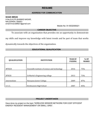 RESUME
ADDRESS FOR COMMUNICATION
SHAIK IMRAN
H.No:5-8-375,SHAMAS NAGAR,
NALGONDA -508001
email:Imran288621@gmail.com
Mobile No: 91-9032095021
CAREER OBJECTIVE
To associate with an organization that provides me an opportunity to demonstrate
my skills and improve my knowledge with latest trends and be part of team that works
dynamically towards the objectives of the organization.
EDUCATIONAL QUALIFICATION
QUALIFICATION INSTITUTION
YEAR OF % OF
PASSING MARKS
MTECH Sreenidhi institute of science and technology 2016 75%
BTECH St Martin’s Engineering college 2013 73%
Intermediate Narayana Junior College. 2009 87%
S. S. C. Krishnaveni High School 2007 85%
PROJECT UNDERTAKEN
Have done my project on the topic “WIRELESS SENSOR NETWORK FOR COST EFFICENT
ENERGY RESIDENT MANAGEMENT ON SMALL GRID”.
 