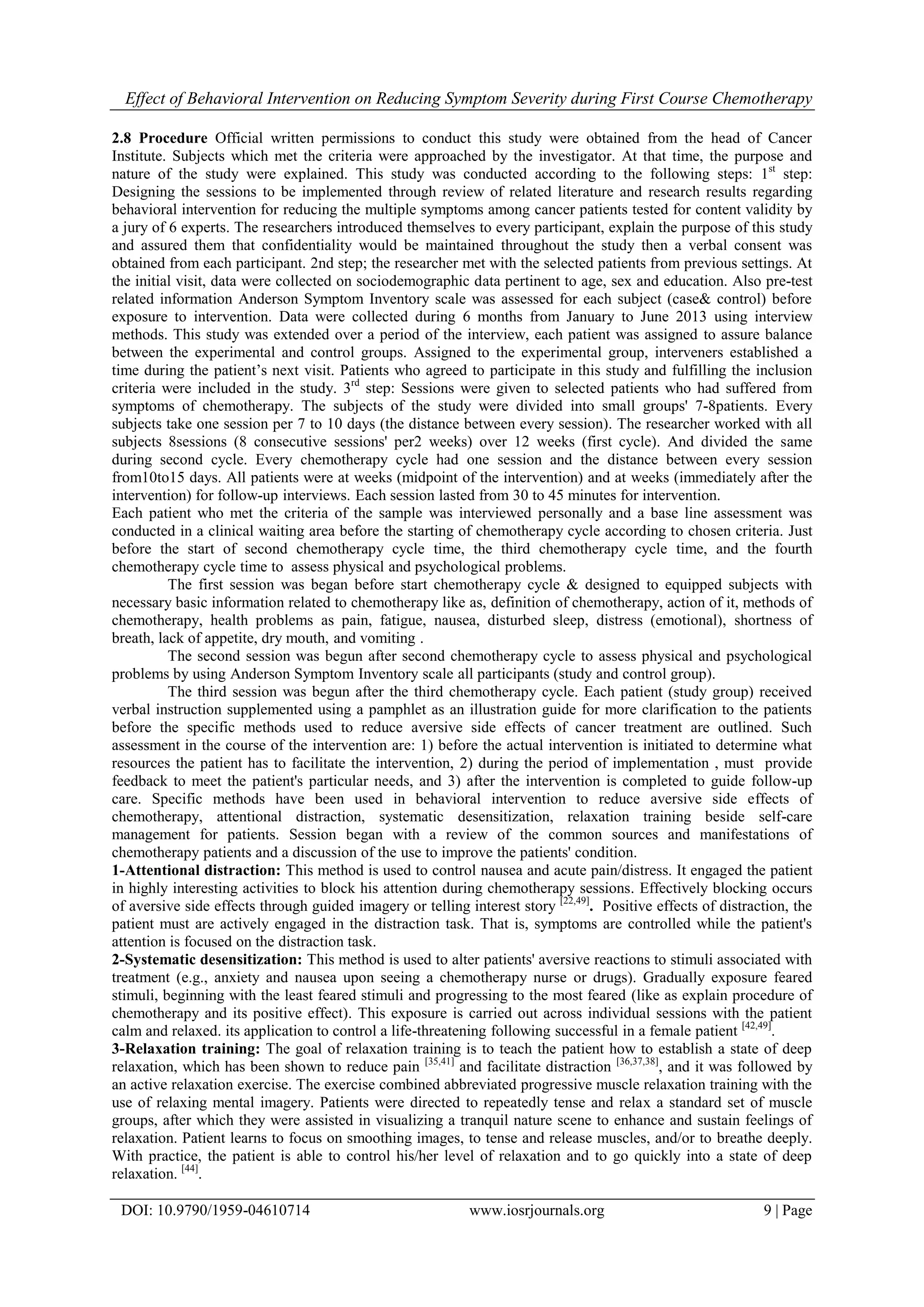Effect of Behavioral Intervention on Reducing Symptom Severity during First Course Chemotherapy
DOI: 10.9790/1959-04610714 www.iosrjournals.org 9 | Page
2.8 Procedure Official written permissions to conduct this study were obtained from the head of Cancer
Institute. Subjects which met the criteria were approached by the investigator. At that time, the purpose and
nature of the study were explained. This study was conducted according to the following steps: 1st
step:
Designing the sessions to be implemented through review of related literature and research results regarding
behavioral intervention for reducing the multiple symptoms among cancer patients tested for content validity by
a jury of 6 experts. The researchers introduced themselves to every participant, explain the purpose of this study
and assured them that confidentiality would be maintained throughout the study then a verbal consent was
obtained from each participant. 2nd step; the researcher met with the selected patients from previous settings. At
the initial visit, data were collected on sociodemographic data pertinent to age, sex and education. Also pre-test
related information Anderson Symptom Inventory scale was assessed for each subject (case& control) before
exposure to intervention. Data were collected during 6 months from January to June 2013 using interview
methods. This study was extended over a period of the interview, each patient was assigned to assure balance
between the experimental and control groups. Assigned to the experimental group, interveners established a
time during the patient’s next visit. Patients who agreed to participate in this study and fulfilling the inclusion
criteria were included in the study. 3rd
step: Sessions were given to selected patients who had suffered from
symptoms of chemotherapy. The subjects of the study were divided into small groups' 7-8patients. Every
subjects take one session per 7 to 10 days (the distance between every session). The researcher worked with all
subjects 8sessions (8 consecutive sessions' per2 weeks) over 12 weeks (first cycle). And divided the same
during second cycle. Every chemotherapy cycle had one session and the distance between every session
from10to15 days. All patients were at weeks (midpoint of the intervention) and at weeks (immediately after the
intervention) for follow-up interviews. Each session lasted from 30 to 45 minutes for intervention.
Each patient who met the criteria of the sample was interviewed personally and a base line assessment was
conducted in a clinical waiting area before the starting of chemotherapy cycle according to chosen criteria. Just
before the start of second chemotherapy cycle time, the third chemotherapy cycle time, and the fourth
chemotherapy cycle time to assess physical and psychological problems.
The first session was began before start chemotherapy cycle & designed to equipped subjects with
necessary basic information related to chemotherapy like as, definition of chemotherapy, action of it, methods of
chemotherapy, health problems as pain, fatigue, nausea, disturbed sleep, distress (emotional), shortness of
breath, lack of appetite, dry mouth, and vomiting .
The second session was begun after second chemotherapy cycle to assess physical and psychological
problems by using Anderson Symptom Inventory scale all participants (study and control group).
The third session was begun after the third chemotherapy cycle. Each patient (study group) received
verbal instruction supplemented using a pamphlet as an illustration guide for more clarification to the patients
before the specific methods used to reduce aversive side effects of cancer treatment are outlined. Such
assessment in the course of the intervention are: 1) before the actual intervention is initiated to determine what
resources the patient has to facilitate the intervention, 2) during the period of implementation , must provide
feedback to meet the patient's particular needs, and 3) after the intervention is completed to guide follow-up
care. Specific methods have been used in behavioral intervention to reduce aversive side effects of
chemotherapy, attentional distraction, systematic desensitization, relaxation training beside self-care
management for patients. Session began with a review of the common sources and manifestations of
chemotherapy patients and a discussion of the use to improve the patients' condition.
1-Attentional distraction: This method is used to control nausea and acute pain/distress. It engaged the patient
in highly interesting activities to block his attention during chemotherapy sessions. Effectively blocking occurs
of aversive side effects through guided imagery or telling interest story [22,49]
. Positive effects of distraction, the
patient must are actively engaged in the distraction task. That is, symptoms are controlled while the patient's
attention is focused on the distraction task.
2-Systematic desensitization: This method is used to alter patients' aversive reactions to stimuli associated with
treatment (e.g., anxiety and nausea upon seeing a chemotherapy nurse or drugs). Gradually exposure feared
stimuli, beginning with the least feared stimuli and progressing to the most feared (like as explain procedure of
chemotherapy and its positive effect). This exposure is carried out across individual sessions with the patient
calm and relaxed. its application to control a life-threatening following successful in a female patient [42,49]
.
3-Relaxation training: The goal of relaxation training is to teach the patient how to establish a state of deep
relaxation, which has been shown to reduce pain [35,41]
and facilitate distraction [36,37,38]
, and it was followed by
an active relaxation exercise. The exercise combined abbreviated progressive muscle relaxation training with the
use of relaxing mental imagery. Patients were directed to repeatedly tense and relax a standard set of muscle
groups, after which they were assisted in visualizing a tranquil nature scene to enhance and sustain feelings of
relaxation. Patient learns to focus on smoothing images, to tense and release muscles, and/or to breathe deeply.
With practice, the patient is able to control his/her level of relaxation and to go quickly into a state of deep
relaxation. [44]
.
 