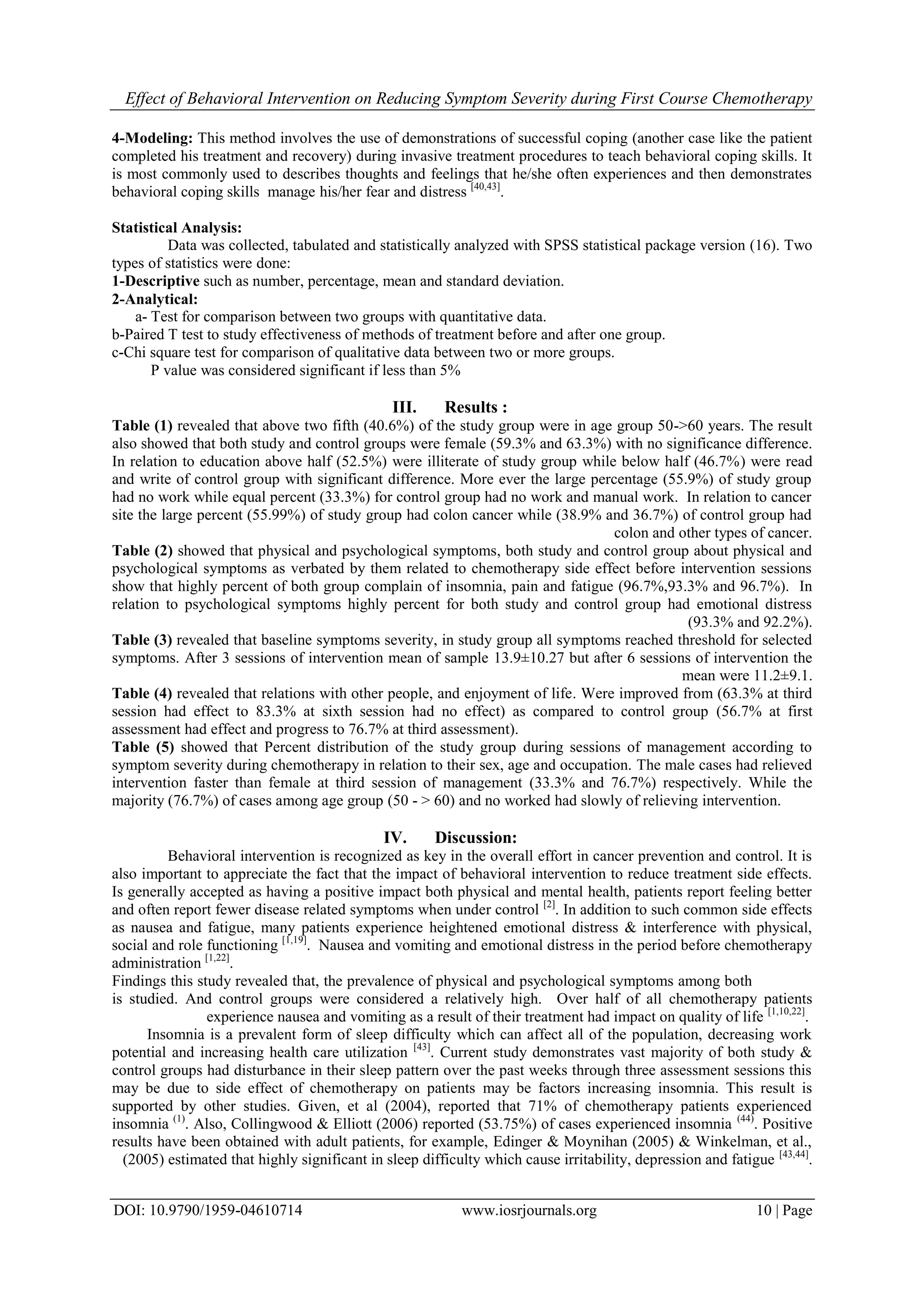 Effect of Behavioral Intervention on Reducing Symptom Severity during First Course Chemotherapy
DOI: 10.9790/1959-04610714 www.iosrjournals.org 10 | Page
4-Modeling: This method involves the use of demonstrations of successful coping (another case like the patient
completed his treatment and recovery) during invasive treatment procedures to teach behavioral coping skills. It
is most commonly used to describes thoughts and feelings that he/she often experiences and then demonstrates
behavioral coping skills manage his/her fear and distress [40,43]
.
Statistical Analysis:
Data was collected, tabulated and statistically analyzed with SPSS statistical package version (16). Two
types of statistics were done:
1-Descriptive such as number, percentage, mean and standard deviation.
2-Analytical:
a- Test for comparison between two groups with quantitative data.
b-Paired T test to study effectiveness of methods of treatment before and after one group.
c-Chi square test for comparison of qualitative data between two or more groups.
P value was considered significant if less than 5%
III. Results :
Table (1) revealed that above two fifth (40.6%) of the study group were in age group 50->60 years. The result
also showed that both study and control groups were female (59.3% and 63.3%) with no significance difference.
In relation to education above half (52.5%) were illiterate of study group while below half (46.7%) were read
and write of control group with significant difference. More ever the large percentage (55.9%) of study group
had no work while equal percent (33.3%) for control group had no work and manual work. In relation to cancer
site the large percent (55.99%) of study group had colon cancer while (38.9% and 36.7%) of control group had
colon and other types of cancer.
Table (2) showed that physical and psychological symptoms, both study and control group about physical and
psychological symptoms as verbated by them related to chemotherapy side effect before intervention sessions
show that highly percent of both group complain of insomnia, pain and fatigue (96.7%,93.3% and 96.7%). In
relation to psychological symptoms highly percent for both study and control group had emotional distress
(93.3% and 92.2%).
Table (3) revealed that baseline symptoms severity, in study group all symptoms reached threshold for selected
symptoms. After 3 sessions of intervention mean of sample 13.9±10.27 but after 6 sessions of intervention the
mean were 11.2±9.1.
Table (4) revealed that relations with other people, and enjoyment of life. Were improved from (63.3% at third
session had effect to 83.3% at sixth session had no effect) as compared to control group (56.7% at first
assessment had effect and progress to 76.7% at third assessment).
Table (5) showed that Percent distribution of the study group during sessions of management according to
symptom severity during chemotherapy in relation to their sex, age and occupation. The male cases had relieved
intervention faster than female at third session of management (33.3% and 76.7%) respectively. While the
majority (76.7%) of cases among age group (50 - > 60) and no worked had slowly of relieving intervention.
IV. Discussion:
Behavioral intervention is recognized as key in the overall effort in cancer prevention and control. It is
also important to appreciate the fact that the impact of behavioral intervention to reduce treatment side effects.
Is generally accepted as having a positive impact both physical and mental health, patients report feeling better
and often report fewer disease related symptoms when under control [2]
. In addition to such common side effects
as nausea and fatigue, many patients experience heightened emotional distress & interference with physical,
social and role functioning [1,19]
. Nausea and vomiting and emotional distress in the period before chemotherapy
administration [1,22]
.
Findings this study revealed that, the prevalence of physical and psychological symptoms among both
is studied. And control groups were considered a relatively high. Over half of all chemotherapy patients
experience nausea and vomiting as a result of their treatment had impact on quality of life [1,10,22]
.
Insomnia is a prevalent form of sleep difficulty which can affect all of the population, decreasing work
potential and increasing health care utilization [43]
. Current study demonstrates vast majority of both study &
control groups had disturbance in their sleep pattern over the past weeks through three assessment sessions this
may be due to side effect of chemotherapy on patients may be factors increasing insomnia. This result is
supported by other studies. Given, et al (2004), reported that 71% of chemotherapy patients experienced
insomnia (1)
. Also, Collingwood & Elliott (2006) reported (53.75%) of cases experienced insomnia (44)
. Positive
results have been obtained with adult patients, for example, Edinger & Moynihan (2005) & Winkelman, et al.,
(2005) estimated that highly significant in sleep difficulty which cause irritability, depression and fatigue [43,44]
.
 
