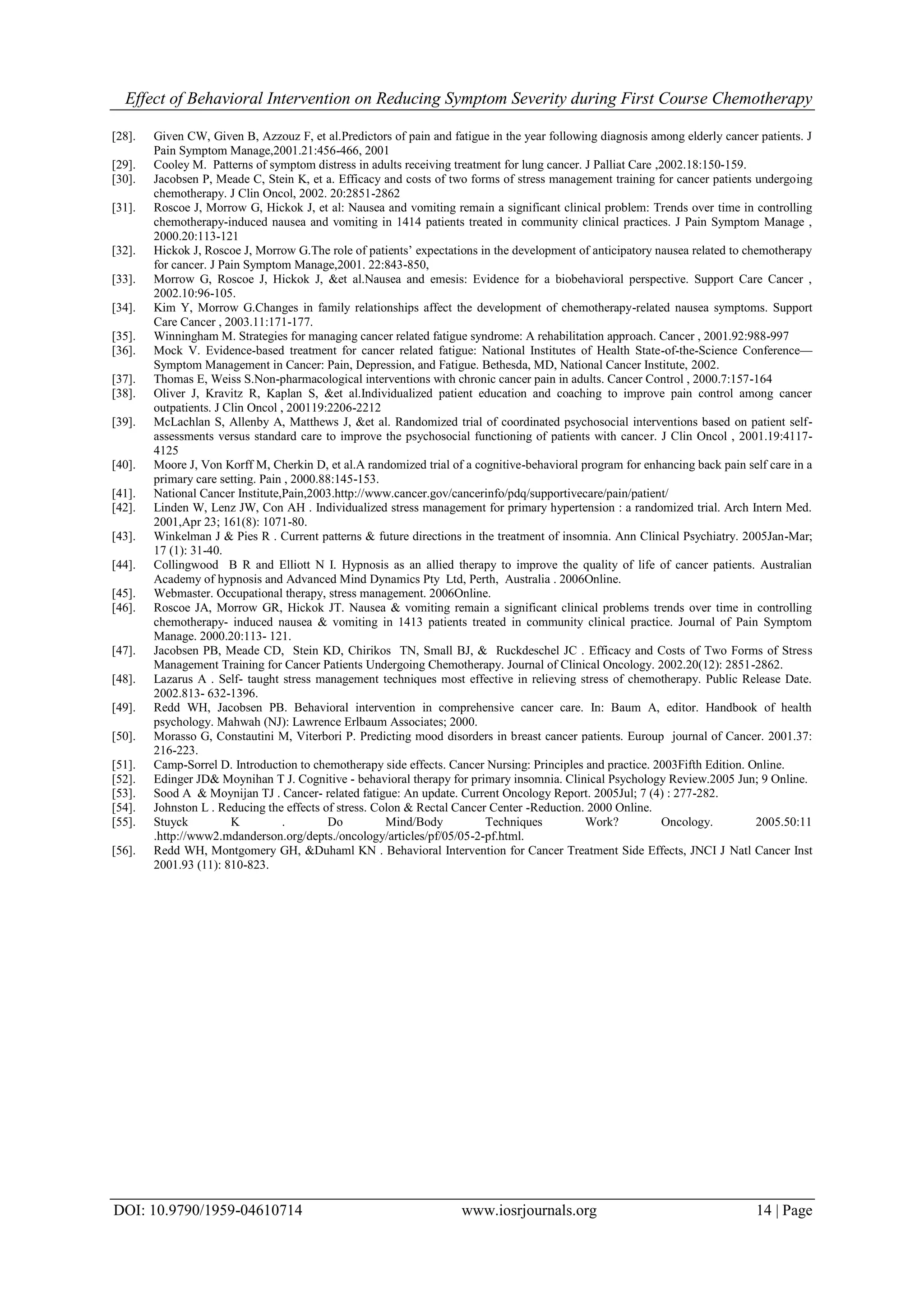 Effect of Behavioral Intervention on Reducing Symptom Severity during First Course Chemotherapy
DOI: 10.9790/1959-04610714 www.iosrjournals.org 14 | Page
[28]. Given CW, Given B, Azzouz F, et al.Predictors of pain and fatigue in the year following diagnosis among elderly cancer patients. J
Pain Symptom Manage,2001.21:456-466, 2001
[29]. Cooley M. Patterns of symptom distress in adults receiving treatment for lung cancer. J Palliat Care ,2002.18:150-159.
[30]. Jacobsen P, Meade C, Stein K, et a. Efficacy and costs of two forms of stress management training for cancer patients undergoing
chemotherapy. J Clin Oncol, 2002. 20:2851-2862
[31]. Roscoe J, Morrow G, Hickok J, et al: Nausea and vomiting remain a significant clinical problem: Trends over time in controlling
chemotherapy-induced nausea and vomiting in 1414 patients treated in community clinical practices. J Pain Symptom Manage ,
2000.20:113-121
[32]. Hickok J, Roscoe J, Morrow G.The role of patients’ expectations in the development of anticipatory nausea related to chemotherapy
for cancer. J Pain Symptom Manage,2001. 22:843-850,
[33]. Morrow G, Roscoe J, Hickok J, &et al.Nausea and emesis: Evidence for a biobehavioral perspective. Support Care Cancer ,
2002.10:96-105.
[34]. Kim Y, Morrow G.Changes in family relationships affect the development of chemotherapy-related nausea symptoms. Support
Care Cancer , 2003.11:171-177.
[35]. Winningham M. Strategies for managing cancer related fatigue syndrome: A rehabilitation approach. Cancer , 2001.92:988-997
[36]. Mock V. Evidence-based treatment for cancer related fatigue: National Institutes of Health State-of-the-Science Conference—
Symptom Management in Cancer: Pain, Depression, and Fatigue. Bethesda, MD, National Cancer Institute, 2002.
[37]. Thomas E, Weiss S.Non-pharmacological interventions with chronic cancer pain in adults. Cancer Control , 2000.7:157-164
[38]. Oliver J, Kravitz R, Kaplan S, &et al.Individualized patient education and coaching to improve pain control among cancer
outpatients. J Clin Oncol , 200119:2206-2212
[39]. McLachlan S, Allenby A, Matthews J, &et al. Randomized trial of coordinated psychosocial interventions based on patient self-
assessments versus standard care to improve the psychosocial functioning of patients with cancer. J Clin Oncol , 2001.19:4117-
4125
[40]. Moore J, Von Korff M, Cherkin D, et al.A randomized trial of a cognitive-behavioral program for enhancing back pain self care in a
primary care setting. Pain , 2000.88:145-153.
[41]. National Cancer Institute,Pain,2003.http://www.cancer.gov/cancerinfo/pdq/supportivecare/pain/patient/
[42]. Linden W, Lenz JW, Con AH . Individualized stress management for primary hypertension : a randomized trial. Arch Intern Med.
2001,Apr 23; 161(8): 1071-80.
[43]. Winkelman J & Pies R . Current patterns & future directions in the treatment of insomnia. Ann Clinical Psychiatry. 2005Jan-Mar;
17 (1): 31-40.
[44]. Collingwood B R and Elliott N I. Hypnosis as an allied therapy to improve the quality of life of cancer patients. Australian
Academy of hypnosis and Advanced Mind Dynamics Pty Ltd, Perth, Australia . 2006Online.
[45]. Webmaster. Occupational therapy, stress management. 2006Online.
[46]. Roscoe JA, Morrow GR, Hickok JT. Nausea & vomiting remain a significant clinical problems trends over time in controlling
chemotherapy- induced nausea & vomiting in 1413 patients treated in community clinical practice. Journal of Pain Symptom
Manage. 2000.20:113- 121.
[47]. Jacobsen PB, Meade CD, Stein KD, Chirikos TN, Small BJ, & Ruckdeschel JC . Efficacy and Costs of Two Forms of Stress
Management Training for Cancer Patients Undergoing Chemotherapy. Journal of Clinical Oncology. 2002.20(12): 2851-2862.
[48]. Lazarus A . Self- taught stress management techniques most effective in relieving stress of chemotherapy. Public Release Date.
2002.813- 632-1396.
[49]. Redd WH, Jacobsen PB. Behavioral intervention in comprehensive cancer care. In: Baum A, editor. Handbook of health
psychology. Mahwah (NJ): Lawrence Erlbaum Associates; 2000.
[50]. Morasso G, Constautini M, Viterbori P. Predicting mood disorders in breast cancer patients. Euroup journal of Cancer. 2001.37:
216-223.
[51]. Camp-Sorrel D. Introduction to chemotherapy side effects. Cancer Nursing: Principles and practice. 2003Fifth Edition. Online.
[52]. Edinger JD& Moynihan T J. Cognitive - behavioral therapy for primary insomnia. Clinical Psychology Review.2005 Jun; 9 Online.
[53]. Sood A & Moynijan TJ . Cancer- related fatigue: An update. Current Oncology Report. 2005Jul; 7 (4) : 277-282.
[54]. Johnston L . Reducing the effects of stress. Colon & Rectal Cancer Center -Reduction. 2000 Online.
[55]. Stuyck K . Do Mind/Body Techniques Work? Oncology. 2005.50:11
.http://www2.mdanderson.org/depts./oncology/articles/pf/05/05-2-pf.html.
[56]. Redd WH, Montgomery GH, &Duhaml KN . Behavioral Intervention for Cancer Treatment Side Effects, JNCI J Natl Cancer Inst
2001.93 (11): 810-823.
 