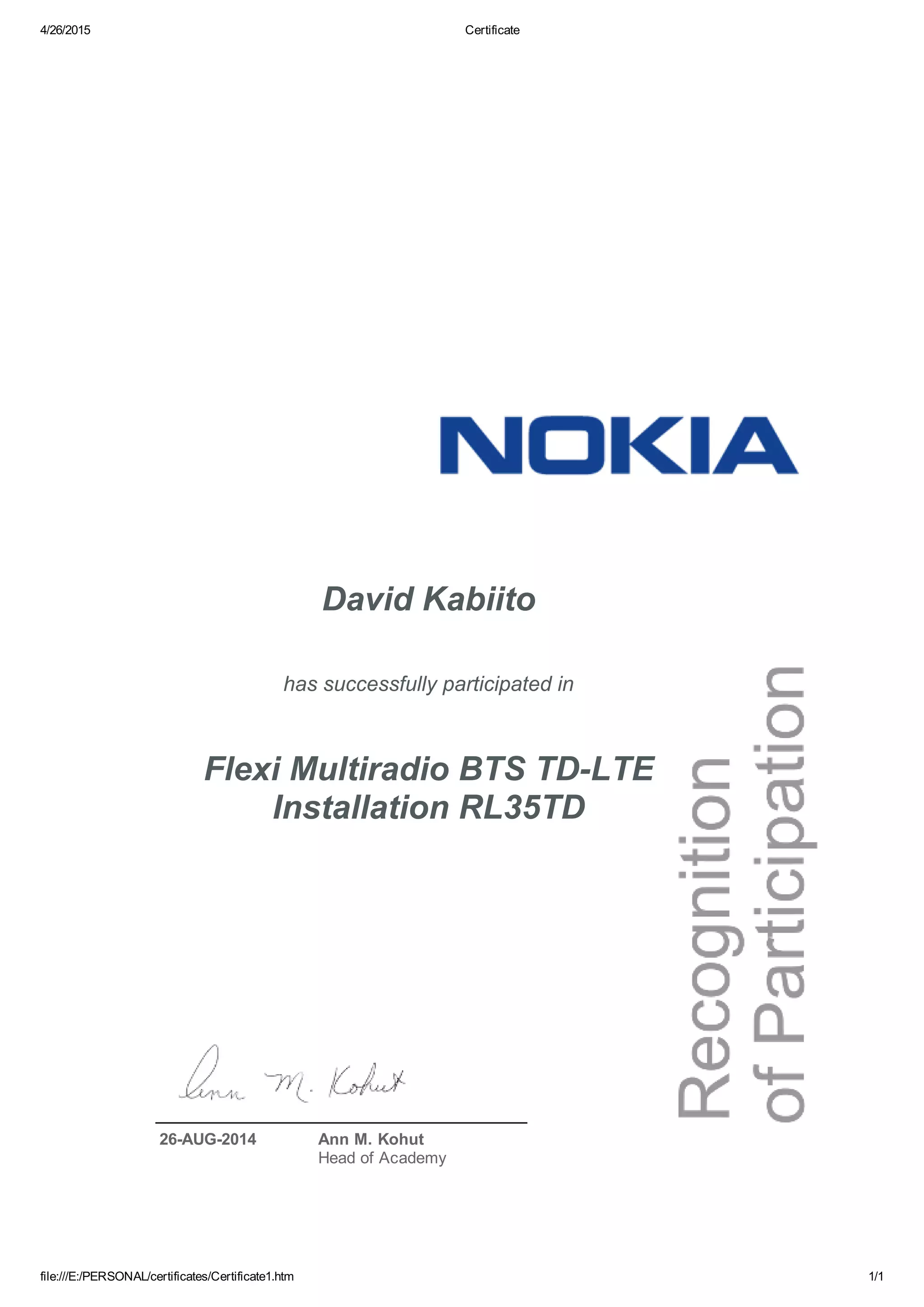 4/26/2015 Certificate
file:///E:/PERSONAL/certificates/Certificate1.htm 1/1
David Kabiito
has successfully participated in
Flexi Multiradio BTS TDLTE
Installation RL35TD
26AUG2014 Ann M. Kohut
Head of Academy