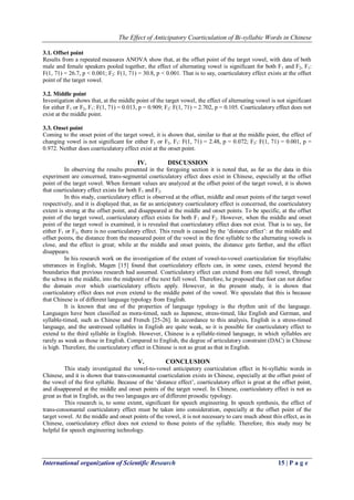 The Effect of Anticipatory Coarticulation of Bi-syllabic Words in Chinese
International organization of Scientific Research 15 | P a g e
3.1. Offset point
Results from a repeated measures ANOVA show that, at the offset point of the target vowel, with data of both
male and female speakers pooled together, the effect of alternating vowel is significant for both F1 and F2, F1:
F(1, 71) = 26.7, p < 0.001; F2: F(1, 71) = 30.8, p < 0.001. That is to say, coarticulatory effect exists at the offset
point of the target vowel.
3.2. Middle point
Investigation shows that, at the middle point of the target vowel, the effect of alternating vowel is not significant
for either F1 or F2, F1: F(1, 71) = 0.013, p = 0.909; F2: F(1, 71) = 2.702, p = 0.105. Coarticulatory effect does not
exist at the middle point.
3.3. Onset point
Coming to the onset point of the target vowel, it is shown that, similar to that at the middle point, the effect of
changing vowel is not significant for either F1 or F2, F1: F(1, 71) = 2.48, p = 0.072; F2: F(1, 71) = 0.001, p =
0.972. Neither does coarticulatory effect exist at the onset point.
IV. DISCUSSION
In observing the results presented in the foregoing section it is noted that, as far as the data in this
experiment are concerned, trans-segmental coarticulatory effect does exist in Chinese, especially at the offset
point of the target vowel. When formant values are analyzed at the offset point of the target vowel, it is shown
that coarticulatory effect exists for both F1 and F2.
In this study, coarticulatory effect is observed at the offset, middle and onset points of the target vowel
respectively, and it is displayed that, as far as anticipatory coarticulatory effect is concerned, the coarticulatory
extent is strong at the offset point, and disappeared at the middle and onset points. To be specific, at the offset
point of the target vowel, coarticulatory effect exists for both F1 and F2. However, when the middle and onset
point of the target vowel is examined, it is revealed that coarticulatory effect does not exist. That is to say, for
either F1 or F2, there is no coarticulatory effect. This result is caused by the „distance effect‟: at the middle and
offset points, the distance from the measured point of the vowel in the first syllable to the alternating vowels is
close, and the effect is great; while at the middle and onset points, the distance gets farther, and the effect
disappears.
In his research work on the investigation of the extent of vowel-to-vowel coarticulation for trisyllabic
utterances in English, Magen [15] found that coarticulatory effects can, in some cases, extend beyond the
boundaries that previous research had assumed. Coarticulatory effect can extend from one full vowel, through
the schwa in the middle, into the midpoint of the next full vowel. Therefore, he proposed that foot can not define
the domain over which coarticulatory effects apply. However, in the present study, it is shown that
coarticulatory effect does not even extend to the middle point of the vowel. We speculate that this is because
that Chinese is of different language typology from English.
It is known that one of the properties of language typology is the rhythm unit of the language.
Languages have been classified as mora-timed, such as Japanese, stress-timed, like English and German, and
syllable-timed, such as Chinese and French [25-26]. In accordance to this analysis, English is a stress-timed
language, and the unstressed syllables in English are quite weak, so it is possible for coarticulatory effect to
extend to the third syllable in English. However, Chinese is a syllable-timed language, in which syllables are
rarely as weak as those in English. Compared to English, the degree of articulatory constraint (DAC) in Chinese
is high. Therefore, the coarticulatory effect in Chinese is not as great as that in English.
V. CONCLUSION
This study investigated the vowel-to-vowel anticipatory coarticulation effect in bi-syllabic words in
Chinese, and it is shown that trans-consonantal coarticulation exists in Chinese, especially at the offset point of
the vowel of the first syllable. Because of the „distance effect‟, coarticulatory effect is great at the offset point,
and disappeared at the middle and onset points of the target vowel. In Chinese, coarticulatory effect is not as
great as that in English, as the two languages are of different prosodic typology.
This research is, to some extent, significant for speech engineering. In speech synthesis, the effect of
trans-consonantal coarticulatory effect must be taken into consideration, especially at the offset point of the
target vowel. At the middle and onset points of the vowel, it is not necessary to care much about this effect, as in
Chinese, coarticulatory effect does not extend to those points of the syllable. Therefore, this study may be
helpful for speech engineering technology.
 