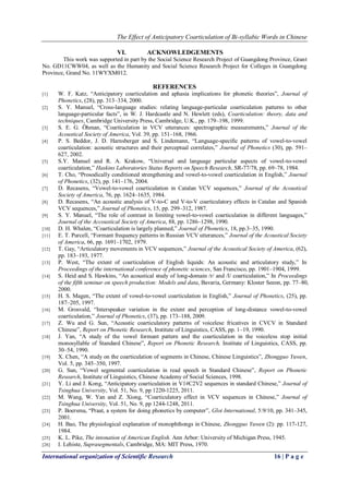 The Effect of Anticipatory Coarticulation of Bi-syllabic Words in Chinese
International organization of Scientific Research 16 | P a g e
VI. ACKNOWLEDGEMENTS
This work was supported in part by the Social Science Research Project of Guangdong Province, Grant
No. GD11CWW04, as well as the Humanity and Social Science Research Project for Colleges in Guangdong
Province, Grand No. 11WYXM012.
REFERENCES
[1] W. F. Katz, “Anticipatory coarticulation and aphasia implications for phonetic theories”, Journal of
Phonetics, (28), pp. 313–334, 2000.
[2] S. Y. Manuel, “Cross-language studies: relating language-particular coarticulation patterns to other
language-particular facts”, in W. J. Hardcastle and N. Hewlett (eds), Coarticulation: theory, data and
techniques, Cambridge University Press, Cambridge, U.K., pp. 179–198, 1999.
[3] S. E. G. Öhman, “Coarticulation in VCV utterances: spectrographic measurements,” Journal of the
Acoustical Society of America, Vol. 39, pp. 151–168, 1966.
[4] P. S. Beddor, J. D. Harnsberger and S. Lindemann, “Language-speciﬁc patterns of vowel-to-vowel
coarticulation: acoustic structures and their perceptual correlates,” Journal of Phonetics (30), pp. 591–
627, 2002.
[5] S.Y. Manuel and R. A. Krakow, “Universal and language particular aspects of vowel-to-vowel
coarticulation,” Haskins Laboratories Status Reports on Speech Research, SR-77/78, pp. 69–78, 1984.
[6] T. Cho, “Prosodically conditioned strengthening and vowel-to-vowel coarticulation in English,” Journal
of Phonetics, (32), pp. 141–176, 2004.
[7] D. Recasens, “Vowel-to-vowel coarticulation in Catalan VCV sequences,” Journal of the Acoustical
Society of America, 76, pp. 1624–1635, 1984.
[8] D. Recasens, “An acoustic analysis of V-to-C and V-to-V coarticulatory effects in Catalan and Spanish
VCV sequences,” Journal of Phonetics, 15, pp. 299–312, 1987.
[9] S. Y. Manuel, “The role of contrast in limiting vowel-to-vowel coarticulation in different languages,”
Journal of the Accoustical Society of America, 88, pp. 1286–1298, 1990.
[10] D. H. Whalen, “Coarticulation is largely planned,” Journal of Phonetics, 18, pp.3–35, 1990.
[11] E. T. Purcell, “Formant frequency patterns in Russian VCV utterances,” Journal of the Acoustical Society
of America, 66, pp. 1691–1702, 1979.
[12] T. Gay, “Articulatory movements in VCV sequences,” Journal of the Acoustical Society of America, (62),
pp. 183–193, 1977.
[13] P. West, “The extent of coarticulation of English liquids: An acoustic and articulatory study,” In
Proceedings of the international conference of phonetic sciences, San Francisco, pp. 1901–1904, 1999.
[14] S. Heid and S. Hawkins, “An acoustical study of long-domain /r/ and /l/ coarticulation,” In Proceedings
of the fifth seminar on speech production: Models and data, Bavaria, Germany: Kloster Seeon, pp. 77–80,
2000.
[15] H. S. Magen, “The extent of vowel-to-vowel coarticulation in English,” Journal of Phonetics, (25), pp.
187–205, 1997.
[16] M. Grosvald, “Interspeaker variation in the extent and perception of long-distance vowel-to-vowel
coarticulation,” Journal of Phonetics, (37), pp. 173–188, 2009.
[17] Z. Wu and G. Sun, “Acoustic coarticulatory patterns of voicelese fricatives in CVCV in Standard
Chinese”, Report on Phonetic Research, Institute of Linguistics, CASS, pp. 1–19, 1990.
[18] J. Yan, “A study of the vowel formant pattern and the coarticulation in the voiceless stop initial
monosyllable of Standard Chinese”, Report on Phonetic Research, Institute of Linguistics, CASS, pp.
30–54, 1990.
[19] X. Chen, “A study on the coarticulation of segments in Chinese, Chinese Linguistics”, Zhongguo Yuwen,
Vol. 5, pp. 345–350, 1997.
[20] G. Sun, “Vowel segmental coarticulation in read speech in Standard Chinese”, Report on Phonetic
Research, Institute of Linguistics, Chinese Academy of Social Sciences, 1998.
[21] Y. Li and J. Kong, “Anticipatory coarticulation in V1#C2V2 sequences in standard Chinese,” Journal of
Tsinghua University, Vol. 51, No. 9, pp 1220-1225, 2011.
[22] M. Wang, W. Yan and Z. Xiong, “Coarticulatory effect in VCV sequences in Chinese,” Journal of
Tsinghua University, Vol. 51, No. 9, pp 1244-1248, 2011.
[23] P. Boersma, “Praat, a system for doing phonetics by computer”, Glot International, 5:9/10, pp. 341–345,
2001.
[24] H. Bao, The physiological explanation of monophthongs in Chinese, Zhongguo Yuwen (2): pp. 117-127,
1984.
[25] K. L. Pike, The intonation of American English. Ann Arbor: University of Michigan Press, 1945.
[26] I. Lehiste, Suprasegmentals, Cambridge, MA: MIT Press, 1970.
 