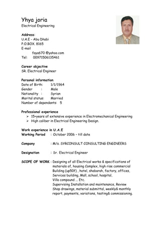 Yhya joria
Electrical Engineering
Address:
U.A.E - Abu Dhabi
P.O.BOX. 8165
E-mail
faya670 @yahoo.com
Tel: 00971506135461
Career objective
SR. Electrical Engineer
Personal information
Date of Birth: 1/1/1964
Gender : Male
Nationality : Syrian
Marital status: Married
Number of dependants: 5
Professional experience
 15+years of extensive experience in Electromechanical Engineering
 High caliber in Electrical Engineering Design.
Work experience in U.A.E
Working Period : October 2006 – till date
Company : M/s. SYRCONSULT CONSULTING ENGINEERS
Designation : Sr. Electrical Engineer
SCOPE OF WORK : Designing of all Electrical works & specifications of
materials of, housing Complex, high rise commercial
Building (up50f) , hotel, shabarah, factory, offices,
Services building, Mall, school, hospital,
Villa compound ... Etc.
Supervising Installation and maintenance, Review
Shop drawings, material submittal, weekly& monthly
report, payments, variations, testing& commissioning.
 