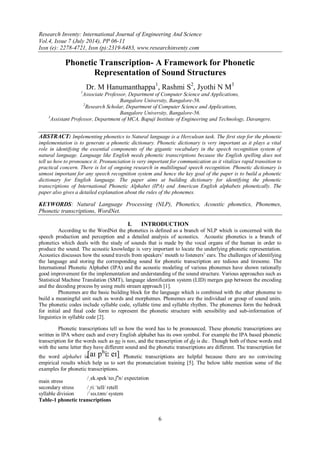 Research Inventy: International Journal of Engineering And Science
Vol.4, Issue 7 (July 2014), PP 06-11
Issn (e): 2278-4721, Issn (p):2319-6483, www.researchinventy.com
6
Phonetic Transcription- A Framework for Phonetic
Representation of Sound Structures
Dr. M Hanumanthappa1
, Rashmi S2
, Jyothi N M3
1
Associate Professor, Department of Computer Science and Applications,
Bangalore University, Bangalore-56.
2
Research Scholar, Department of Computer Science and Applications,
Bangalore University, Bangalore-56.
3
Assistant Professor, Department of MCA, Bapuji Institute of Engineering and Technology, Davangere.
ABSTRACT: Implementing phonetics to Natural language is a Herculean task. The first step for the phonetic
implementation is to generate a phonetic dictionary. Phonetic dictionary is very important as it plays a vital
role in identifying the essential components of the gigantic vocabulary in the speech recognition system of
natural language. Language like English needs phonetic transcriptions because the English spelling does not
tell us how to pronounce it. Pronunciation is very important for communication as it vitalizes rapid transition to
practical concern. There is lot of ongoing research in multilingual speech recognition. Phonetic dictionary is
utmost important for any speech recognition system and hence the key goal of the paper is to build a phonetic
dictionary for English language. The paper aims at building dictionary for identifying the phonetic
transcriptions of International Phonetic Alphabet (IPA) and American English alphabets phonetically. The
paper also gives a detailed explanation about the rules of the phonemes.
KEYWORDS: Natural Language Processing (NLP), Phonetics, Acoustic phonetics, Phonemes,
Phonetic transcriptions, WordNet.
I. INTRODUCTION
According to the WordNet the phonetics is defined as a branch of NLP which is concerned with the
speech production and perception and a detailed analysis of acoustics. Acoustic phonetics is a branch of
phonetics which deals with the study of sounds that is made by the vocal organs of the human in order to
produce the sound. The acoustic knowledge is very important to locate the underlying phonetic representation.
Acoustics discusses how the sound travels from speakers’ mouth to listeners’ ears. The challenges of identifying
the language and storing the corresponding sound for phonetic transcription are tedious and tiresome. The
International Phonetic Alphabet (IPA) and the acoustic modeling of various phonemes have shown rationally
good improvement for the implementation and understanding of the sound structure. Various approaches such as
Statistical Machine Translation (SMT), language identification system (LID) merges gap between the encoding
and the decoding process by using multi stream approach [1].
Phonemes are the basic building block for the language which is combined with the other phoneme to
build a meaningful unit such as words and morphemes. Phonemes are the individual or group of sound units.
The phonetic codes include syllable code, syllable time and syllable rhythm. The phonemes form the bedrock
for initial and final code form to represent the phonetic structure with sensibility and sub-information of
linguistics in syllable code [2].
Phonetic transcriptions tell us how the word has to be pronounced. These phonetic transcriptions are
written in IPA where each and every English alphabet has its own symbol. For example the IPA based phonetic
transcription for the words such as no is noʊ, and the transcription of do is duː. Though both of these words end
with the same letter they have different sound and the phonetic transcriptions are different. The transcription for
the word alphabet is . Phonetic transcriptions are helpful because there are no convincing
empirical results which help us to sort the pronunciation training [5]. The below table mention some of the
examples for phonetic transcriptions.
main stress
/ˌek.spekˈteɪ.ʃə
n/ expectation
secondary stress /ˌriːˈtell/ retell
syllable division /ˈsɪs.təm/ system
Table-1 phonetic transcriptions
 
