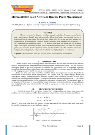 ISSN (e): 2250 – 3005 || Vol, 04 || Issue, 7 || July – 2014 ||
International Journal of Computational Engineering Research (IJCER)
www.ijceronline.com Open Access Journal Page 12
Microcontroller Based Active and Reactive Power Measurement
Kareem A. Hamad
B.Sc, M.Sc, Ph.D AL – Rafidain University College, Computer Communication Eng. Dept Baghdad – Iraq
I. INTRODUCTION
Rapid advances in the technology of solid state devices have provided many inexpensive and powerful
means of implementation in the various fields of instrumentations, measurements, control….etc. thus measuring
instruments, based on this new technology are replacing the conventional types of measuring equipment
especially in the fields of electrical and electronics measurements. However, constant research and development
are still bringing new, more flexible and simpler to use equipment.
In the past many years many researchers have been able to provide good and accurate designs for the
measurement of the electrical power digitally (Banks and Majithia 1976 [1], Filipski 1980 [2], Hafeth and
Abdul-Karim 1984 [3], Ibrahim and Abdul-Karim 1984 [4], Prokic 1986 [5], Bascifti and Hatay 2010 [6]. Their
attempts were based on different methods, e.g. using microprocessor, linear or non-linear ADC,…, etc. In this
work a simple approach has been tried to realize active and reactive power digitally. This approach is based on
the generation of three values by means of analog circuit, these values are proportional to Vm, Imcosø and Imsinø,
thus multiplication by using microcontroller will result in Vm Imcosø, i.e. active power and Vm Imsinø, i.e.
reactive power.
II. PRINCIPLE OF OPERATION
Consider a normal three wire power system, where voltage and current signals under steady-state
conditions are of sinusoidal nature. Thus the instantaneous voltage v(t) and current i(t) are given as follows:
Where Vm is the peak value of the line voltage, Im is the peak value of line current, and ø is the phase angle
between line voltage and line current (leading or lagging).
 
  (2)sin)(
(1)sin
 

tIti
ωtVv(t)
m
m
ABSTRACT
The work presented in this paper introduces a simple method for the measurement of active
and reactive power digitally using microcontroller. Three signal values are generated, the first is
proportional to the peak value (Vm) of the line voltage v(t), the second and third signals are
proportional to the instantaneous values of the line current i(t) at the instants of v(t)=0 and v(t)=Vm,
i.e. Imsinø and Imcosø respectively, where Im is the peak value of the line current and ø is the phase
angle. These signals are inserted in to PIC16F877A by means of analog circuit. The active and reactive
power are calculated by the algorithm written on the PIC16F877A. The calculated values by
multiplications and digitization will provide a realizable and displayable form on LCD screen.
Keywords: Microcontroller, Active and Reactive Power, Microcontroller, Measurements.
 