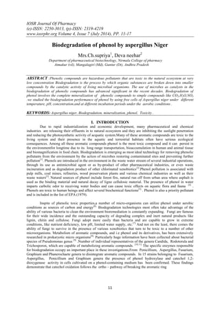 IOSR Journal Of Pharmacy
(e)-ISSN: 2250-3013, (p)-ISSN: 2319-4219
www.iosrphr.org Volume 4, Issue 7 (July 2014), PP. 11-17
11
Biodegradation of phenol by aspergillus Niger
Mrs.Ch.supriya1
, Deva neehar2
Department of pharmaceutical biotechnology, Nirmala College of pharmacy
Atmakur (vil), Mangalagiri (Md), Guntur (Dt), Andhra Pradesh
ABSTRACT :Phenolic compounds are hazardous pollutants that are toxic to the natural ecosystem at very
low concentration Biodegradation is the process by which organic substances are broken down into smaller
compounds by the catalytic activity of living microbial organisms. The use of microbes as catalysts in the
biodegradation of phenolic compounds has advanced significant in the recent decades. Biodegradation of
phenol involves the complete mineralization of phenolic compounds to simple compounds like CO2,H2O,NO3
.we studied the biodegradation performance of phenol by using free cells of Aspergillus niger under different
temperature, pH, concentration,and at different incubation periods under the aerobic conditions .
KEYWORDS: Aspergillus niger, Biodegradation, mineralization, phenol, Toxicity .
I. INTRODUCTION
Due to rapid industrialization and economic development, many pharmaceutical and chemical
industries are releasing their effluents in to natural ecosystem and they are inhibiting the sunlight penetration
and reducing the photosynthetic activity of acquatic system.Many of these aromatic compounds are toxic to the
living system and their presence in the aquatic and terrestrial habitats often have serious ecological
consequences. Among all these aromatic compounds phenol is the most toxic compound and it can persist in
the environmentfor longtime due to its long range transportation, bioaccumulation in human and animal tissue
and biomagnification in food chain. Biodegradation is emerging as most ideal technology for removing phenolic
pollutants from the environment by the action of microbes restoring contaminated sites and preventing further
pollution[1]
. Phenols are introduced in the environment in the waste water stream of several industrial operations,
through its use as antimicrobial agent or as by-product of other pharmaceutical industries, or even waste
incineration and as degradation product of other chlorinated xenobiotics[2]
.Phenol pollution is associated with
pulp mills, coal mines, refineries, wood preservation plants and various chemical industries as well as their
waste waters[3]
. Natural sources of phenol include forest fire, natural run off from urban area where asphalt is
used as the binding material and natural decay of ligno cellulosic material. The presence of phenol in water
imparts carbolic odor to receiving water bodies and can cause toxic effects on aquatic flora and fauna [4]
.
Phenols are toxic to human beings and affect several biochemical functions[5]
. Phenol is also a priority pollutant
and is included in the list of EPA (1979).
Inspite of phenolic toxic properties,a number of micro-organisms can utilize phenol under aerobic
conditions as sources of carbon and energy[6].
Biodegradation technologies most often take advantage of the
ability of various bacteria to clean the environment bioremediation is constantly expanding. Fungi are famous
for their wide incidence and the outstanding capacity of degrading complex and inert natural products like
lignin, chitin and cellulose. Fungi adopt more easily than bacteria and are capable to grow in extreme
conditions, like nutrient deficiency, low pH, limited water supply, etc.[7]
And not on the least, there comes the
ability of fungi to survive in the presence of various xenobiotics that turn to be toxic to a number of other
microorganisms. Metabolism of aromatic compounds, and i.e phenol and its derivatives, has been extensively
researched in prokaryotic micro organisms[8].
Particularly huge information have been collected about bacterial
species of Pseudomonas genus [9]
.Number of individual representatives of the genera Candida, Rodotorula and
Trichosporon, which are capable of metabolizing aromatic compounds. [10,11]
The specific enzymes responsible
for biodegradation occupy an important place in these investigations.From Penicillium, Aspergillus, Fusarium,
Graphium and Phanerochaete genera to disintegrate aromatic compounds. In 15 strains belonging to Fusarium,
Aspergillus, Penicillium and Graphium genera the presence of phenol hydroxylase and catechol 1,2-
dioxygenase activity in cells cultivated on a phenol-containing medium has been confirmed. These findings
demonstrate that catechol oxidation follows the ortho – pathway of breaking the aromatic ring
 