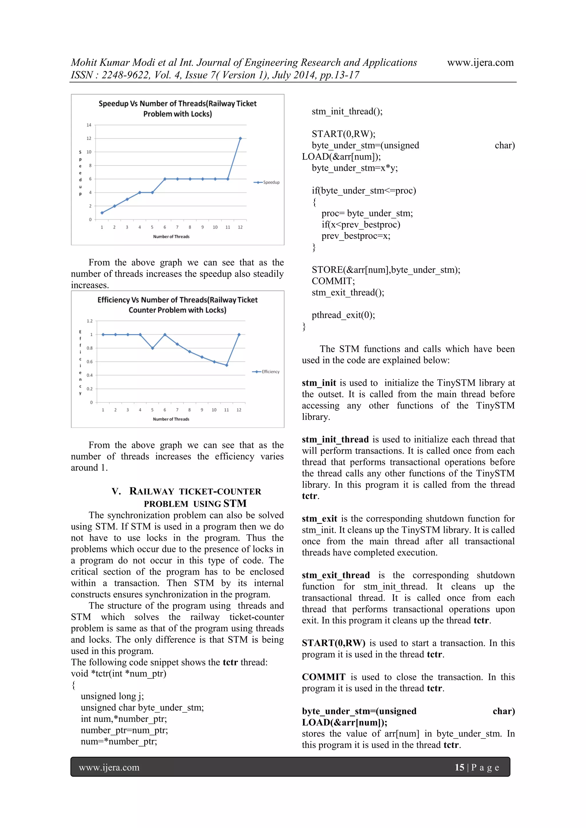 Mohit Kumar Modi et al Int. Journal of Engineering Research and Applications www.ijera.com 
ISSN : 2248-9622, Vol. 4, Issue 7( Version 1), July 2014, pp.13-17 
www.ijera.com 15 | P a g e 
From the above graph we can see that as the number of threads increases the speedup also steadily increases. From the above graph we can see that as the number of threads increases the efficiency varies around 1. 
V. RAILWAY TICKET-COUNTER PROBLEM USING STM 
The synchronization problem can also be solved using STM. If STM is used in a program then we do not have to use locks in the program. Thus the problems which occur due to the presence of locks in a program do not occur in this type of code. The critical section of the program has to be enclosed within a transaction. Then STM by its internal constructs ensures synchronization in the program. The structure of the program using threads and STM which solves the railway ticket-counter problem is same as that of the program using threads and locks. The only difference is that STM is being used in this program. The following code snippet shows the tctr thread: void *tctr(int *num_ptr) { unsigned long j; unsigned char byte_under_stm; int num,*number_ptr; number_ptr=num_ptr; num=*number_ptr; 
stm_init_thread(); 
START(0,RW); byte_under_stm=(unsigned char) LOAD(&arr[num]); byte_under_stm=x*y; if(byte_under_stm<=proc) { proc= byte_under_stm; if(x<prev_bestproc) prev_bestproc=x; } STORE(&arr[num],byte_under_stm); COMMIT; stm_exit_thread(); pthread_exit(0); } The STM functions and calls which have been used in the code are explained below: stm_init is used to initialize the TinySTM library at the outset. It is called from the main thread before accessing any other functions of the TinySTM library. stm_init_thread is used to initialize each thread that will perform transactions. It is called once from each thread that performs transactional operations before the thread calls any other functions of the TinySTM library. In this program it is called from the thread tctr. stm_exit is the corresponding shutdown function for stm_init. It cleans up the TinySTM library. It is called once from the main thread after all transactional threads have completed execution. stm_exit_thread is the corresponding shutdown function for stm_init_thread. It cleans up the transactional thread. It is called once from each thread that performs transactional operations upon exit. In this program it cleans up the thread tctr. START(0,RW) is used to start a transaction. In this program it is used in the thread tctr. COMMIT is used to close the transaction. In this program it is used in the thread tctr. byte_under_stm=(unsigned char) LOAD(&arr[num]); stores the value of arr[num] in byte_under_stm. In this program it is used in the thread tctr.  